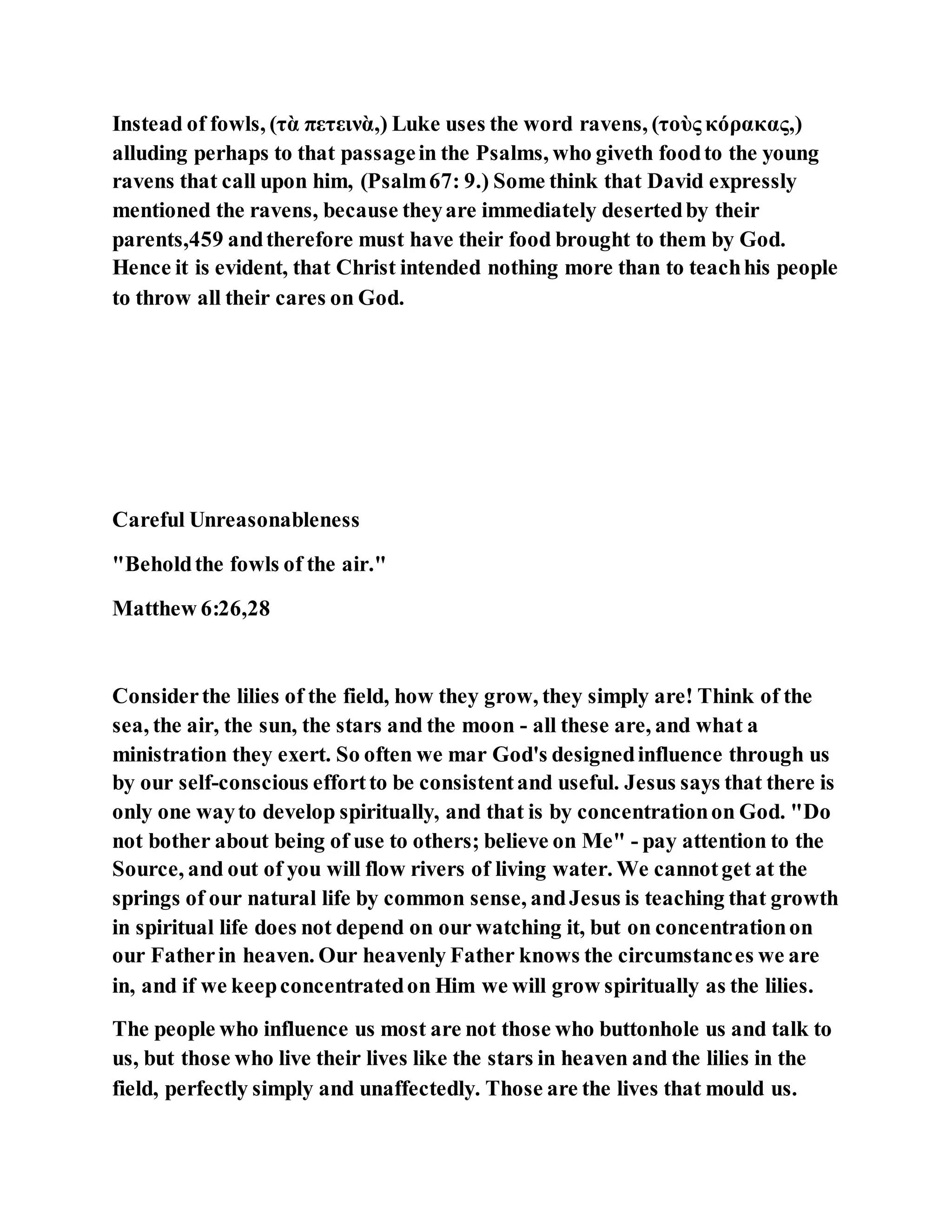 Instead of fowls, (τὰ πετεινὰ,) Luke uses the word ravens, (τοὺς κόρακας,)
alluding perhaps to that passagein the Psalms, who giveth foodto the young
ravens that call upon him, (Psalm67: 9.) Some think that David expressly
mentioned the ravens, because theyare immediately desertedby their
parents,459 andtherefore must have their food brought to them by God.
Hence it is evident, that Christ intended nothing more than to teachhis people
to throw all their cares on God.
Careful Unreasonableness
"Beholdthe fowls of the air."
Matthew 6:26,28
Considerthe lilies of the field, how they grow, they simply are! Think of the
sea, the air, the sun, the stars and the moon - all these are, and what a
ministration they exert. So often we mar God's designedinfluence through us
by our self-conscious effortto be consistentand useful. Jesus says that there is
only one wayto develop spiritually, and that is by concentrationon God. "Do
not bother about being of use to others; believe on Me" - pay attention to the
Source, and out of you will flow rivers of living water. We cannotget at the
springs of our natural life by common sense, andJesus is teaching that growth
in spiritual life does not depend on our watching it, but on concentrationon
our Fatherin heaven. Our heavenly Father knows the circumstances we are
in, and if we keepconcentratedon Him we will grow spiritually as the lilies.
The people who influence us most are not those who buttonhole us and talk to
us, but those who live their lives like the stars in heaven and the lilies in the
field, perfectly simply and unaffectedly. Those are the lives that mould us.
 