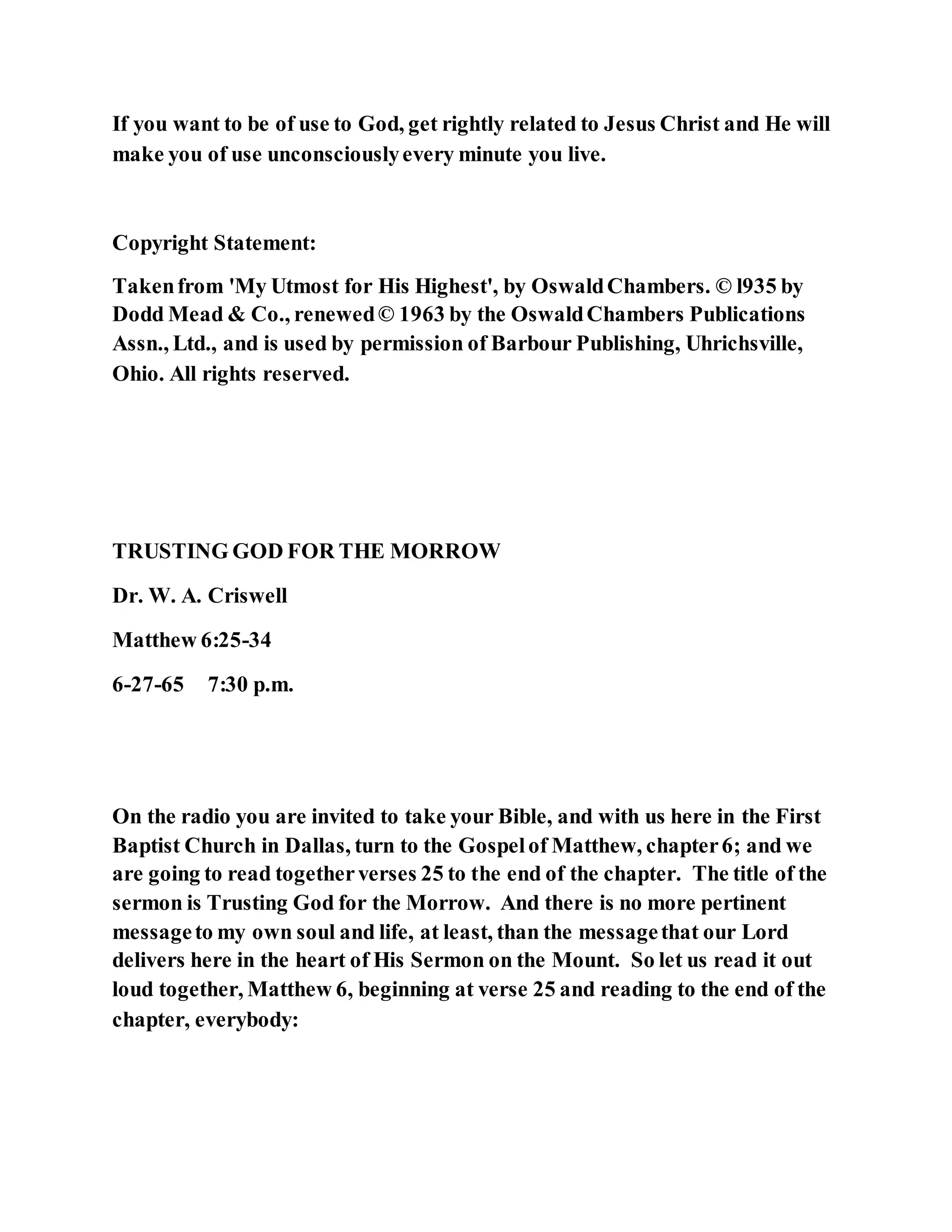 If you want to be of use to God, get rightly related to Jesus Christ and He will
make you of use unconsciouslyevery minute you live.
Copyright Statement:
Takenfrom 'My Utmost for His Highest', by OswaldChambers. © l935 by
Dodd Mead & Co., renewed© 1963 by the OswaldChambers Publications
Assn., Ltd., and is used by permission of Barbour Publishing, Uhrichsville,
Ohio. All rights reserved.
TRUSTING GOD FOR THE MORROW
Dr. W. A. Criswell
Matthew 6:25-34
6-27-65 7:30 p.m.
On the radio you are invited to take your Bible, and with us here in the First
Baptist Church in Dallas, turn to the Gospelof Matthew, chapter6; and we
are going to read togetherverses 25 to the end of the chapter. The title of the
sermon is Trusting God for the Morrow. And there is no more pertinent
messageto my own soul and life, at least, than the messagethat our Lord
delivers here in the heart of His Sermon on the Mount. So let us read it out
loud together, Matthew 6, beginning at verse 25 and reading to the end of the
chapter, everybody:
 