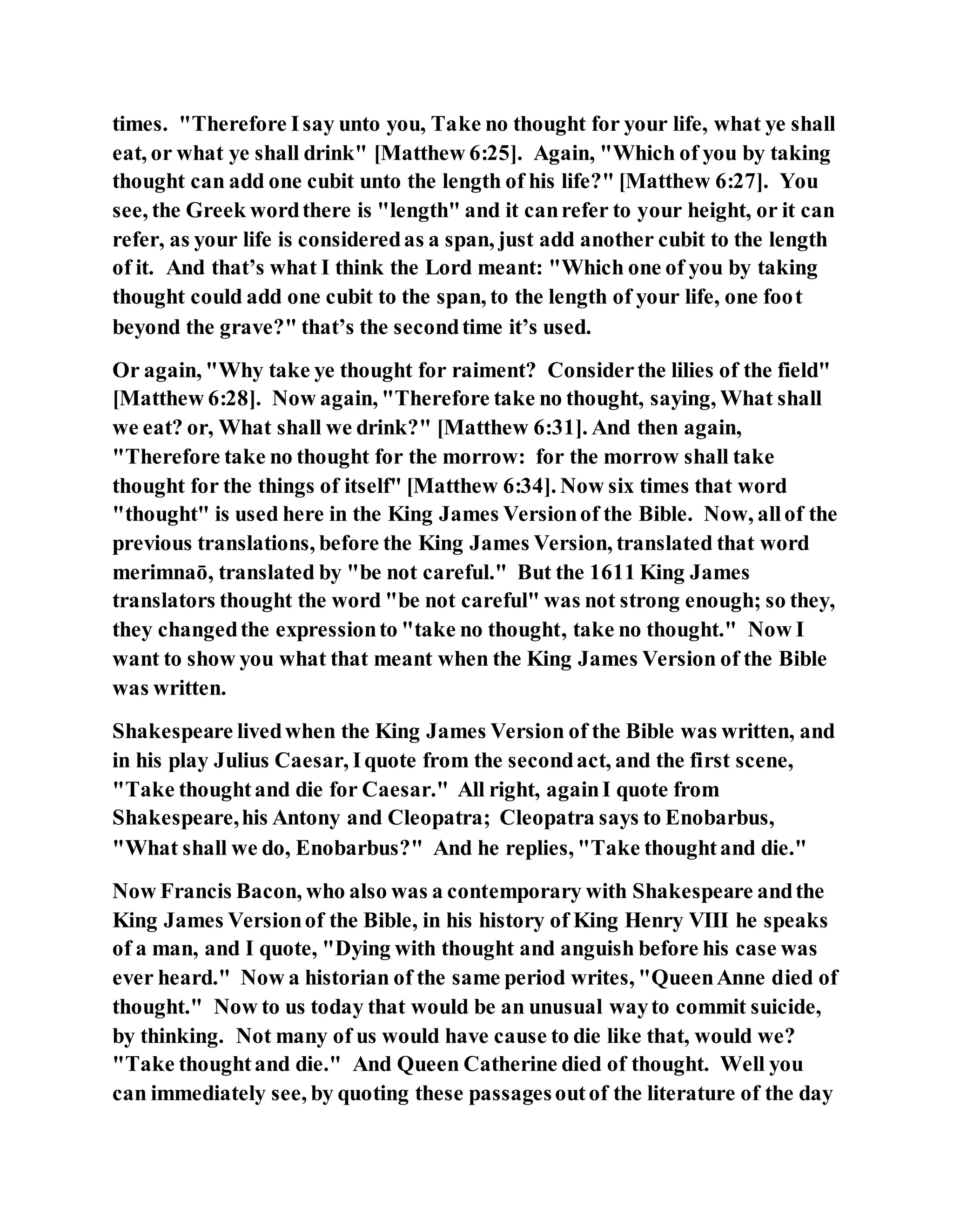 times. "Therefore Isay unto you, Take no thought for your life, what ye shall
eat, or what ye shall drink" [Matthew 6:25]. Again, "Which of you by taking
thought can add one cubit unto the length of his life?" [Matthew 6:27]. You
see, the Greek wordthere is "length" and it canrefer to your height, or it can
refer, as your life is consideredas a span, just add another cubit to the length
of it. And that’s what I think the Lord meant: "Which one of you by taking
thought could add one cubit to the span, to the length of your life, one foot
beyond the grave?" that’s the secondtime it’s used.
Or again, "Why take ye thought for raiment? Considerthe lilies of the field"
[Matthew 6:28]. Now again, "Therefore take no thought, saying, What shall
we eat? or, What shall we drink?" [Matthew 6:31]. And then again,
"Therefore take no thought for the morrow: for the morrow shall take
thought for the things of itself" [Matthew 6:34]. Now six times that word
"thought" is used here in the King James Versionof the Bible. Now, allof the
previous translations, before the King James Version, translated that word
merimnaō, translated by "be not careful." But the 1611 King James
translators thought the word "be not careful" was not strong enough; so they,
they changedthe expressionto "take no thought, take no thought." Now I
want to show you what that meant when the King James Version of the Bible
was written.
Shakespeare livedwhen the King James Version of the Bible was written, and
in his play Julius Caesar, Iquote from the secondact, and the first scene,
"Take thoughtand die for Caesar." All right, againI quote from
Shakespeare,his Antony and Cleopatra; Cleopatra says to Enobarbus,
"What shall we do, Enobarbus?" And he replies, "Take thoughtand die."
Now Francis Bacon, who also was a contemporary with Shakespeare andthe
King James Versionof the Bible, in his history of King Henry VIII he speaks
of a man, and I quote, "Dying with thought and anguish before his case was
ever heard." Now a historian of the same period writes, "QueenAnne died of
thought." Now to us today that would be an unusual wayto commit suicide,
by thinking. Not many of us would have cause to die like that, would we?
"Take thoughtand die." And Queen Catherine died of thought. Well you
can immediately see, by quoting these passagesoutof the literature of the day
 
