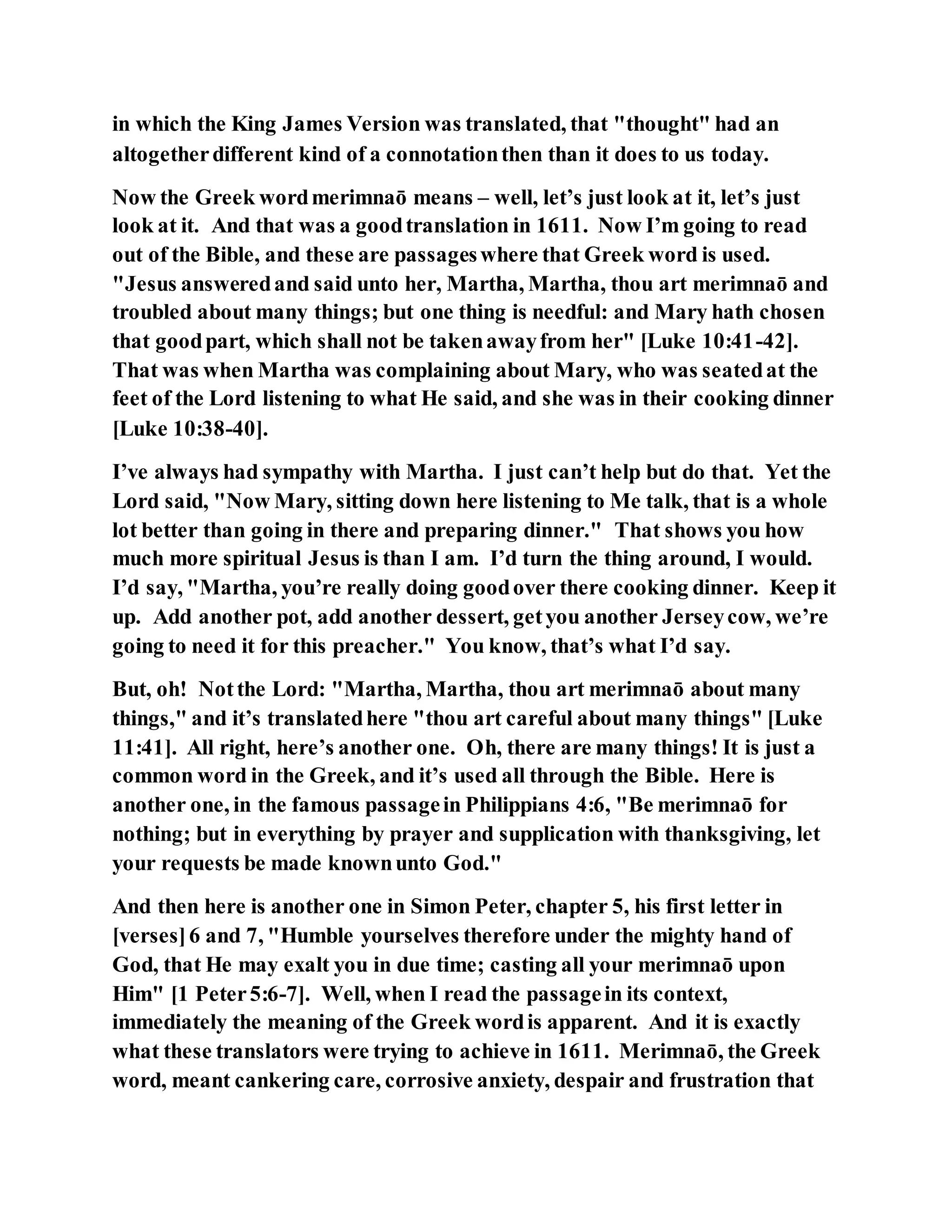 in which the King James Version was translated, that "thought" had an
altogetherdifferent kind of a connotationthen than it does to us today.
Now the Greek wordmerimnaō means – well, let’s just look at it, let’s just
look at it. And that was a goodtranslation in 1611. Now I’m going to read
out of the Bible, and these are passageswhere that Greek word is used.
"Jesus answeredand said unto her, Martha, Martha, thou art merimnaō and
troubled about many things; but one thing is needful: and Mary hath chosen
that goodpart, which shall not be takenawayfrom her" [Luke 10:41-42].
That was when Martha was complaining about Mary, who was seatedat the
feet of the Lord listening to what He said, and she was in their cooking dinner
[Luke 10:38-40].
I’ve always had sympathy with Martha. I just can’t help but do that. Yet the
Lord said, "Now Mary, sitting down here listening to Me talk, that is a whole
lot better than going in there and preparing dinner." That shows you how
much more spiritual Jesus is than I am. I’d turn the thing around, I would.
I’d say, "Martha, you’re really doing goodover there cooking dinner. Keep it
up. Add another pot, add another dessert, getyou another Jerseycow, we’re
going to need it for this preacher." You know, that’s what I’d say.
But, oh! Notthe Lord: "Martha, Martha, thou art merimnaō about many
things," and it’s translatedhere "thou art careful about many things" [Luke
11:41]. All right, here’s another one. Oh, there are many things! It is just a
common word in the Greek, and it’s used all through the Bible. Here is
another one, in the famous passagein Philippians 4:6, "Be merimnaō for
nothing; but in everything by prayer and supplication with thanksgiving, let
your requests be made knownunto God."
And then here is another one in Simon Peter, chapter 5, his first letter in
[verses]6 and 7, "Humble yourselves therefore under the mighty hand of
God, that He may exalt you in due time; casting all your merimnaō upon
Him" [1 Peter5:6-7]. Well, when I read the passagein its context,
immediately the meaning of the Greek wordis apparent. And it is exactly
what these translators were trying to achieve in 1611. Merimnaō, the Greek
word, meant cankering care, corrosive anxiety, despair and frustration that
 