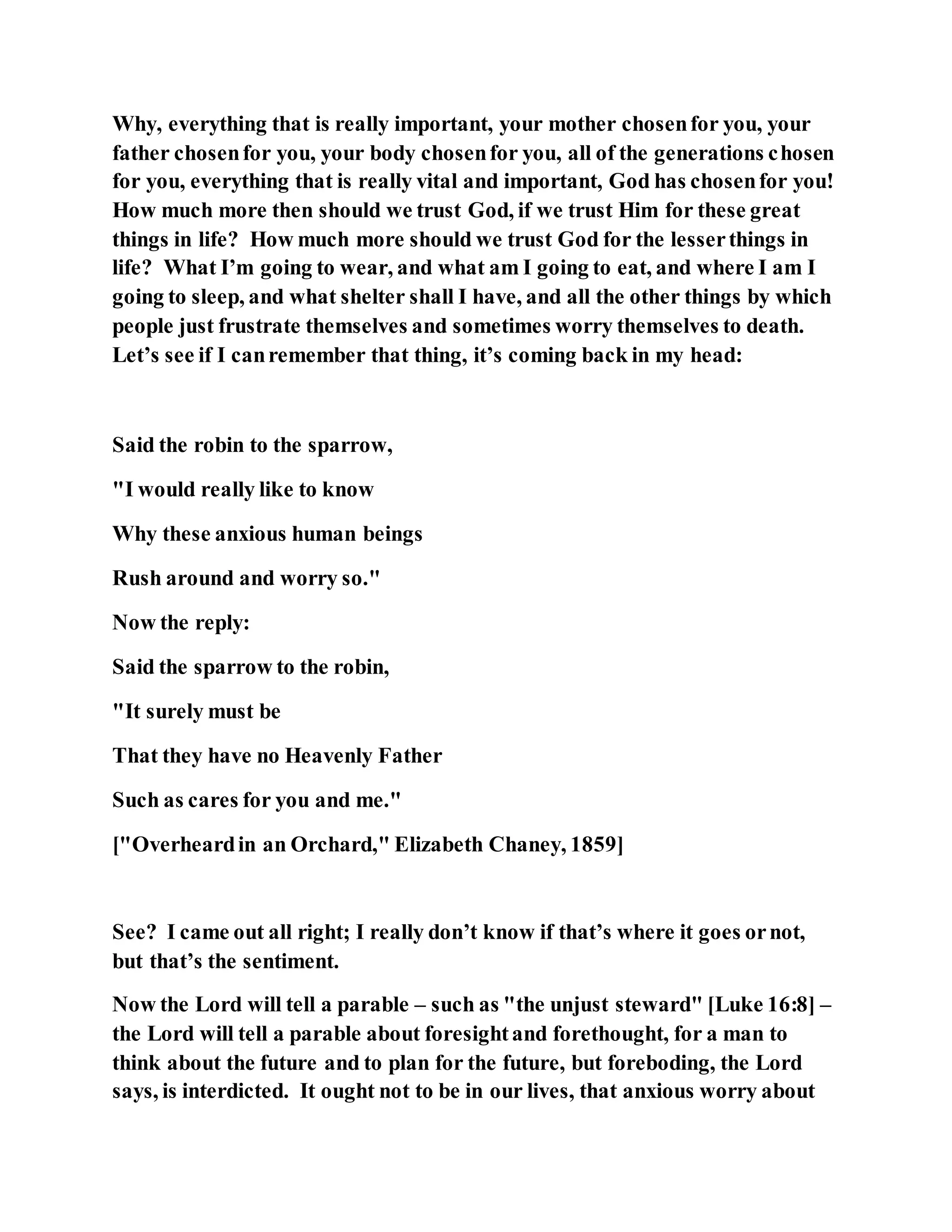 Why, everything that is really important, your mother chosenfor you, your
father chosenfor you, your body chosenfor you, all of the generations chosen
for you, everything that is really vital and important, God has chosenfor you!
How much more then should we trust God, if we trust Him for these great
things in life? How much more should we trust God for the lesserthings in
life? What I’m going to wear, and what am I going to eat, and where I am I
going to sleep, and what shelter shall I have, and all the other things by which
people just frustrate themselves and sometimes worry themselves to death.
Let’s see if I canremember that thing, it’s coming back in my head:
Said the robin to the sparrow,
"I would really like to know
Why these anxious human beings
Rush around and worry so."
Now the reply:
Said the sparrow to the robin,
"It surely must be
That they have no Heavenly Father
Such as cares for you and me."
["Overheardin an Orchard," Elizabeth Chaney, 1859]
See? I came out all right; I really don’t know if that’s where it goes ornot,
but that’s the sentiment.
Now the Lord will tell a parable – such as "the unjust steward" [Luke 16:8] –
the Lord will tell a parable about foresightand forethought, for a man to
think about the future and to plan for the future, but foreboding, the Lord
says, is interdicted. It ought not to be in our lives, that anxious worry about
 
