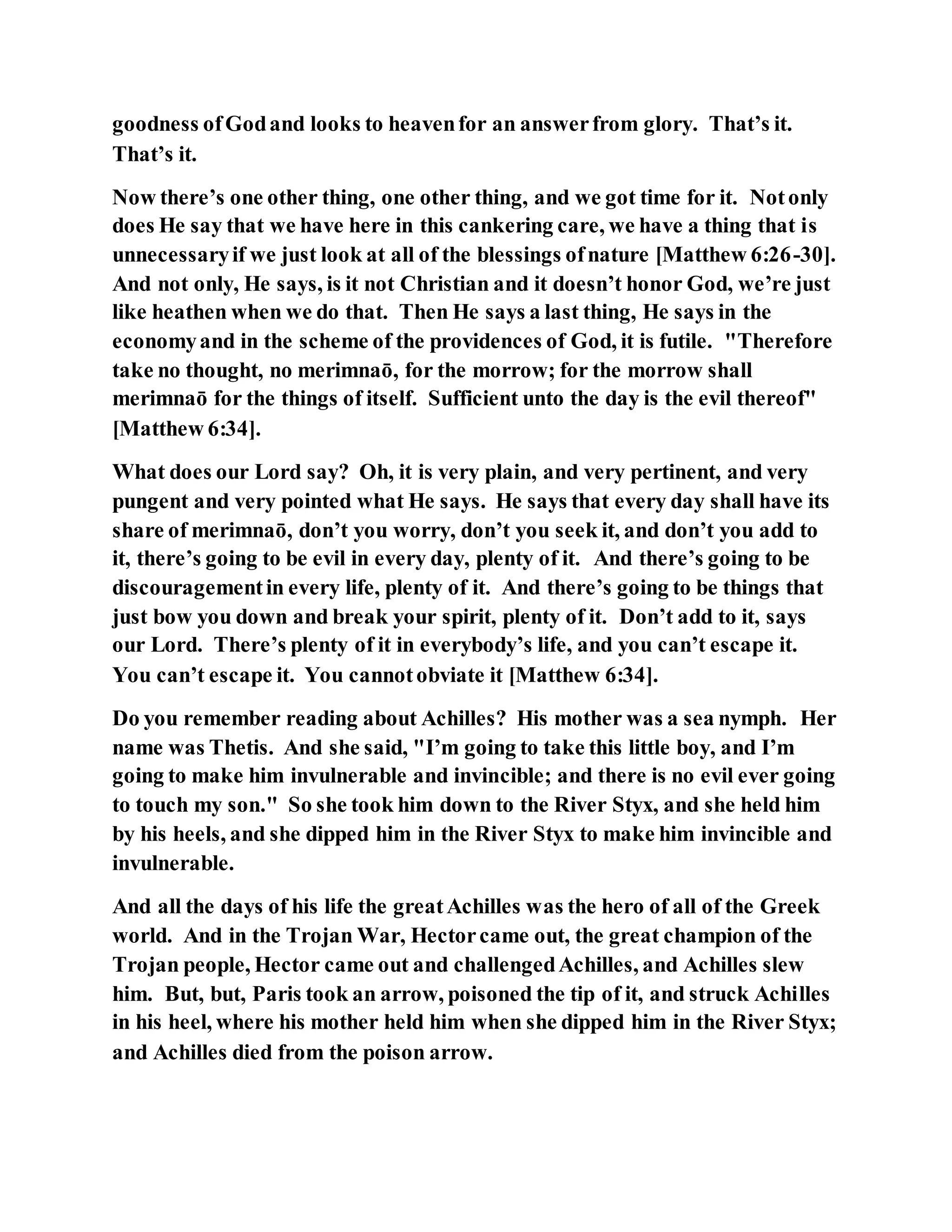 goodness ofGodand looks to heavenfor an answerfrom glory. That’s it.
That’s it.
Now there’s one other thing, one other thing, and we got time for it. Notonly
does He say that we have here in this cankering care, we have a thing that is
unnecessaryif we just look at all of the blessings ofnature [Matthew 6:26-30].
And not only, He says, is it not Christian and it doesn’t honor God, we’re just
like heathen when we do that. Then He says a last thing, He says in the
economyand in the scheme of the providences of God, it is futile. "Therefore
take no thought, no merimnaō, for the morrow; for the morrow shall
merimnaō for the things of itself. Sufficient unto the day is the evil thereof"
[Matthew 6:34].
What does our Lord say? Oh, it is very plain, and very pertinent, and very
pungent and very pointed what He says. He says that every day shall have its
share of merimnaō, don’t you worry, don’t you seek it, and don’t you add to
it, there’s going to be evil in every day, plenty of it. And there’s going to be
discouragementin every life, plenty of it. And there’s going to be things that
just bow you down and break your spirit, plenty of it. Don’t add to it, says
our Lord. There’s plenty of it in everybody’s life, and you can’t escape it.
You can’t escape it. You cannotobviate it [Matthew 6:34].
Do you remember reading about Achilles? His mother was a sea nymph. Her
name was Thetis. And she said, "I’m going to take this little boy, and I’m
going to make him invulnerable and invincible; and there is no evil ever going
to touch my son." So she took him down to the River Styx, and she held him
by his heels, and she dipped him in the River Styx to make him invincible and
invulnerable.
And all the days of his life the greatAchilles was the hero of all of the Greek
world. And in the Trojan War, Hectorcame out, the great champion of the
Trojan people, Hector came out and challengedAchilles, and Achilles slew
him. But, but, Paris took an arrow, poisoned the tip of it, and struck Achilles
in his heel, where his mother held him when she dipped him in the River Styx;
and Achilles died from the poison arrow.
 