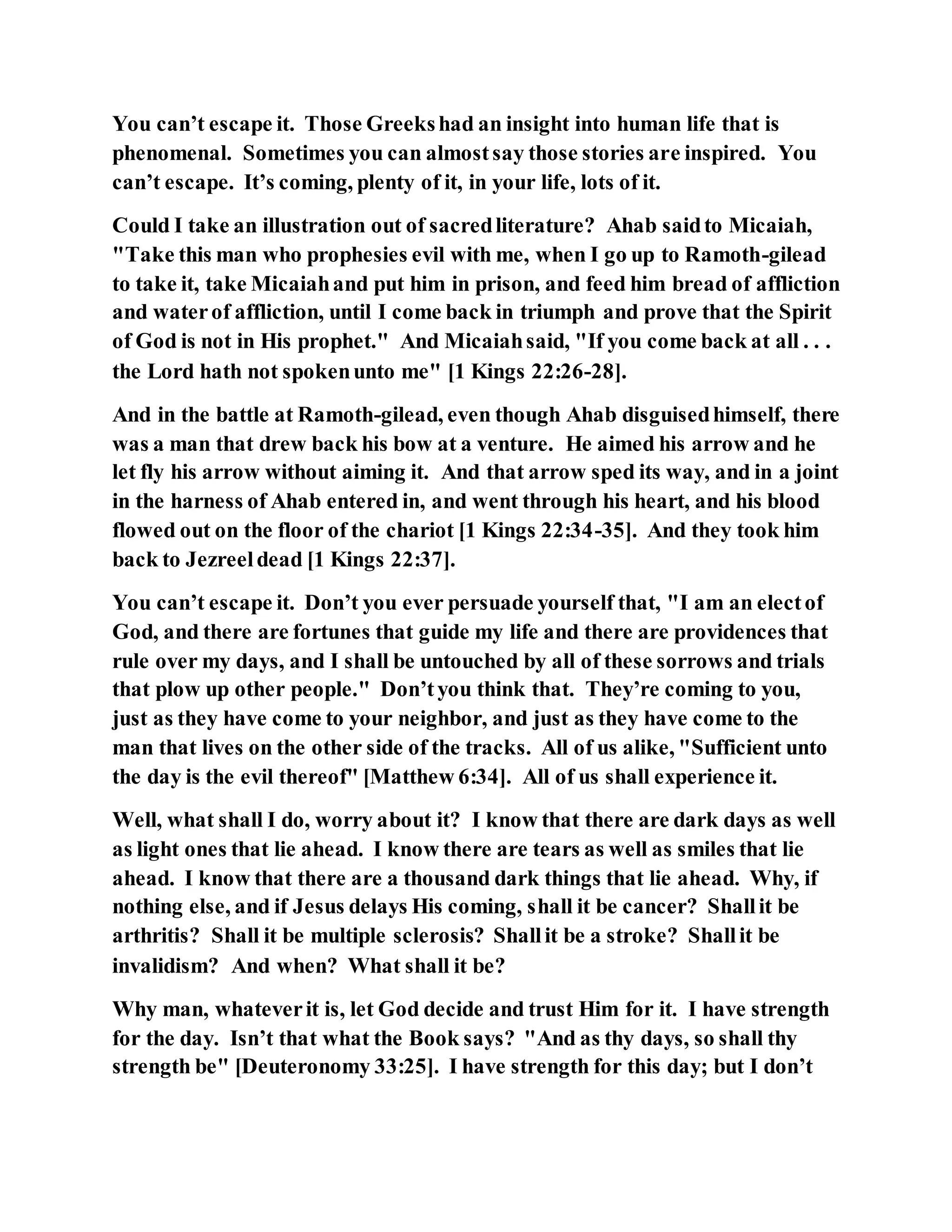 You can’t escape it. Those Greekshad an insight into human life that is
phenomenal. Sometimes you can almostsay those stories are inspired. You
can’t escape. It’s coming, plenty of it, in your life, lots of it.
Could I take an illustration out of sacredliterature? Ahab saidto Micaiah,
"Take this man who prophesies evil with me, when I go up to Ramoth-gilead
to take it, take Micaiahand put him in prison, and feed him bread of affliction
and waterof affliction, until I come back in triumph and prove that the Spirit
of God is not in His prophet." And Micaiahsaid, "If you come back at all . . .
the Lord hath not spokenunto me" [1 Kings 22:26-28].
And in the battle at Ramoth-gilead, even though Ahab disguisedhimself, there
was a man that drew back his bow at a venture. He aimed his arrow and he
let fly his arrow without aiming it. And that arrow sped its way, and in a joint
in the harness of Ahab entered in, and went through his heart, and his blood
flowed out on the floor of the chariot [1 Kings 22:34-35]. And they took him
back to Jezreeldead [1 Kings 22:37].
You can’t escape it. Don’t you ever persuade yourself that, "I am an electof
God, and there are fortunes that guide my life and there are providences that
rule over my days, and I shall be untouched by all of these sorrows and trials
that plow up other people." Don’tyou think that. They’re coming to you,
just as they have come to your neighbor, and just as they have come to the
man that lives on the other side of the tracks. All of us alike, "Sufficient unto
the day is the evil thereof" [Matthew 6:34]. All of us shall experience it.
Well, what shall I do, worry about it? I know that there are dark days as well
as light ones that lie ahead. I know there are tears as well as smiles that lie
ahead. I know that there are a thousand dark things that lie ahead. Why, if
nothing else, and if Jesus delays His coming, shall it be cancer? Shallit be
arthritis? Shall it be multiple sclerosis? Shallit be a stroke? Shallit be
invalidism? And when? What shall it be?
Why man, whateverit is, let God decide and trust Him for it. I have strength
for the day. Isn’t that what the Book says? "And as thy days, so shall thy
strength be" [Deuteronomy 33:25]. I have strength for this day; but I don’t
 