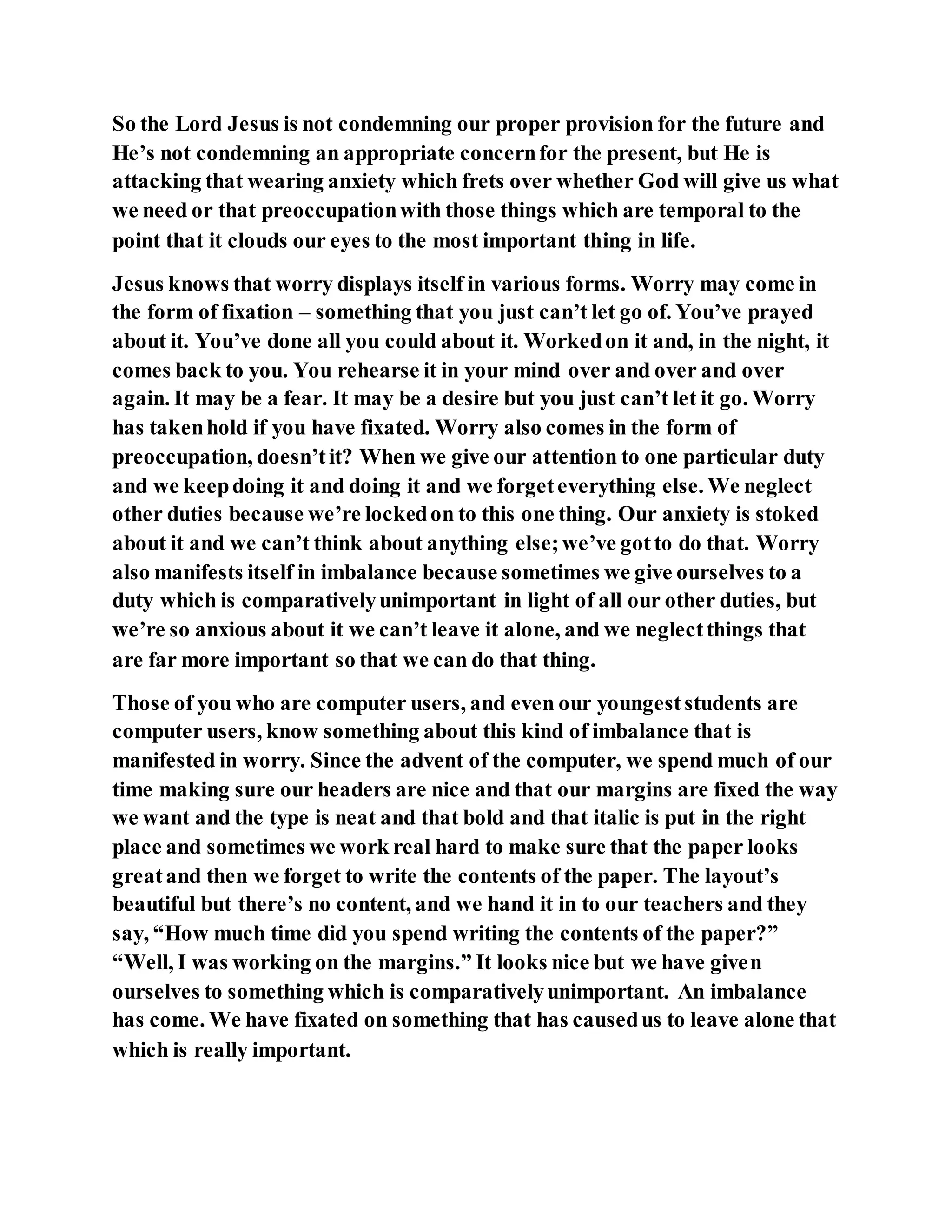 So the Lord Jesus is not condemning our proper provision for the future and
He’s not condemning an appropriate concernfor the present, but He is
attacking that wearing anxiety which frets over whether God will give us what
we need or that preoccupationwith those things which are temporal to the
point that it clouds our eyes to the most important thing in life.
Jesus knows that worry displays itself in various forms. Worry may come in
the form of fixation – something that you just can’t let go of. You’ve prayed
about it. You’ve done all you could about it. Workedon it and, in the night, it
comes back to you. You rehearse it in your mind over and over and over
again. It may be a fear. It may be a desire but you just can’t let it go. Worry
has takenhold if you have fixated. Worry also comes in the form of
preoccupation, doesn’tit? When we give our attention to one particular duty
and we keepdoing it and doing it and we forgeteverything else. We neglect
other duties because we’re lockedon to this one thing. Our anxiety is stoked
about it and we can’t think about anything else;we’ve gotto do that. Worry
also manifests itself in imbalance because sometimes we give ourselves to a
duty which is comparativelyunimportant in light of all our other duties, but
we’re so anxious about it we can’t leave it alone, and we neglectthings that
are far more important so that we can do that thing.
Those of you who are computer users, and even our youngeststudents are
computer users, know something about this kind of imbalance that is
manifested in worry. Since the advent of the computer, we spend much of our
time making sure our headers are nice and that our margins are fixed the way
we want and the type is neat and that bold and that italic is put in the right
place and sometimes we work real hard to make sure that the paper looks
greatand then we forget to write the contents of the paper. The layout’s
beautiful but there’s no content, and we hand it in to our teachers and they
say, “How much time did you spend writing the contents of the paper?”
“Well, I was working on the margins.” It looks nice but we have given
ourselves to something which is comparativelyunimportant. An imbalance
has come. We have fixated on something that has causedus to leave alone that
which is really important.
 