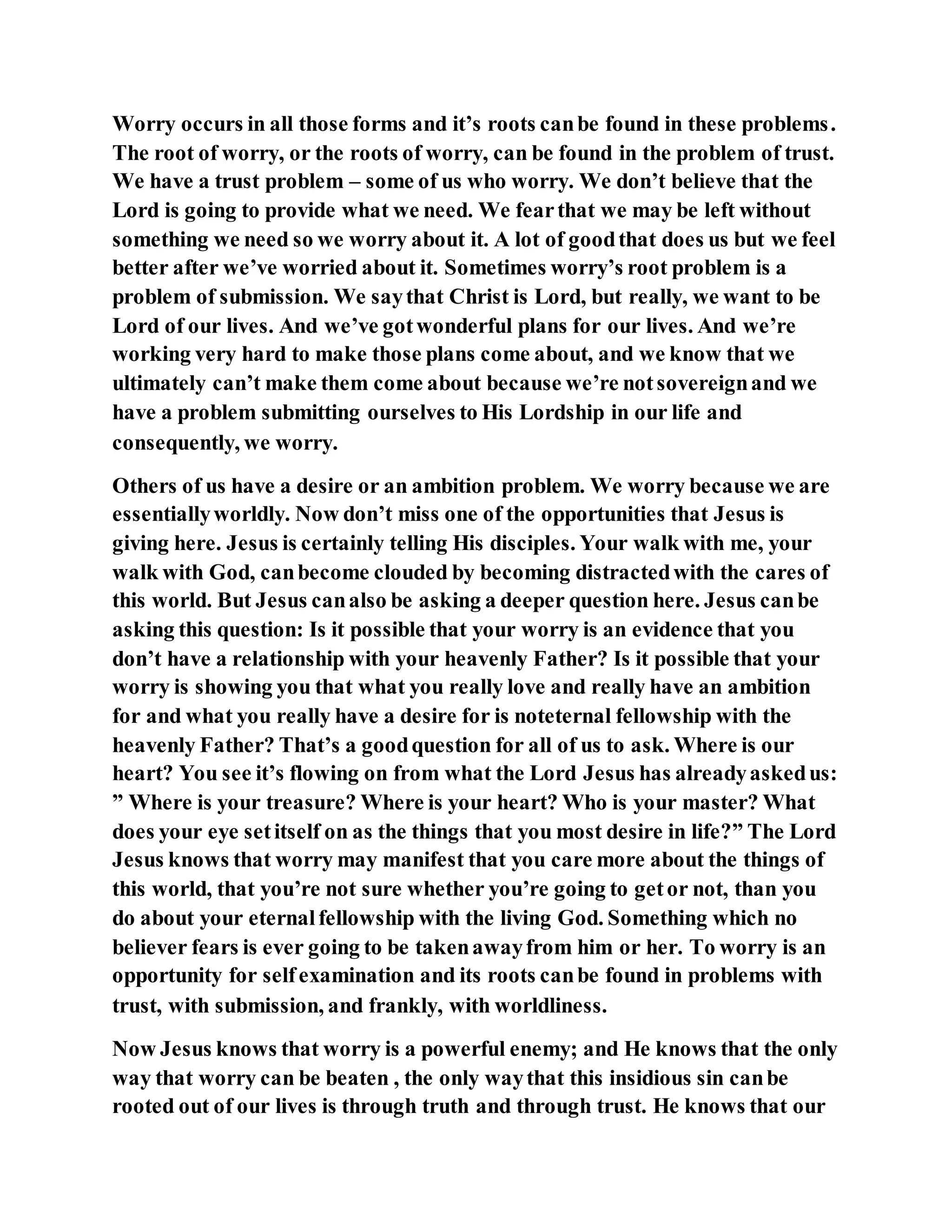 Worry occurs in all those forms and it’s roots canbe found in these problems.
The root of worry, or the roots of worry, can be found in the problem of trust.
We have a trust problem – some of us who worry. We don’t believe that the
Lord is going to provide what we need. We fearthat we may be left without
something we need so we worry about it. A lot of goodthat does us but we feel
better after we’ve worried about it. Sometimes worry’s root problem is a
problem of submission. We saythat Christ is Lord, but really, we want to be
Lord of our lives. And we’ve gotwonderful plans for our lives. And we’re
working very hard to make those plans come about, and we know that we
ultimately can’t make them come about because we’re notsovereignand we
have a problem submitting ourselves to His Lordship in our life and
consequently, we worry.
Others of us have a desire or an ambition problem. We worry because we are
essentiallyworldly. Now don’t miss one of the opportunities that Jesus is
giving here. Jesus is certainly telling His disciples. Your walk with me, your
walk with God, canbecome clouded by becoming distractedwith the cares of
this world. But Jesus canalso be asking a deeper question here. Jesus canbe
asking this question: Is it possible that your worry is an evidence that you
don’t have a relationship with your heavenly Father? Is it possible that your
worry is showing you that what you really love and really have an ambition
for and what you really have a desire for is noteternal fellowship with the
heavenly Father? That’s a goodquestion for all of us to ask. Where is our
heart? You see it’s flowing on from what the Lord Jesus has alreadyaskedus:
” Where is your treasure? Where is your heart? Who is your master? What
does your eye setitself on as the things that you most desire in life?” The Lord
Jesus knows that worry may manifest that you care more about the things of
this world, that you’re not sure whether you’re going to getor not, than you
do about your eternalfellowship with the living God. Something which no
believer fears is ever going to be takenawayfrom him or her. To worry is an
opportunity for selfexamination and its roots canbe found in problems with
trust, with submission, and frankly, with worldliness.
Now Jesus knows that worry is a powerful enemy; and He knows that the only
way that worry can be beaten , the only waythat this insidious sin canbe
rooted out of our lives is through truth and through trust. He knows that our
 