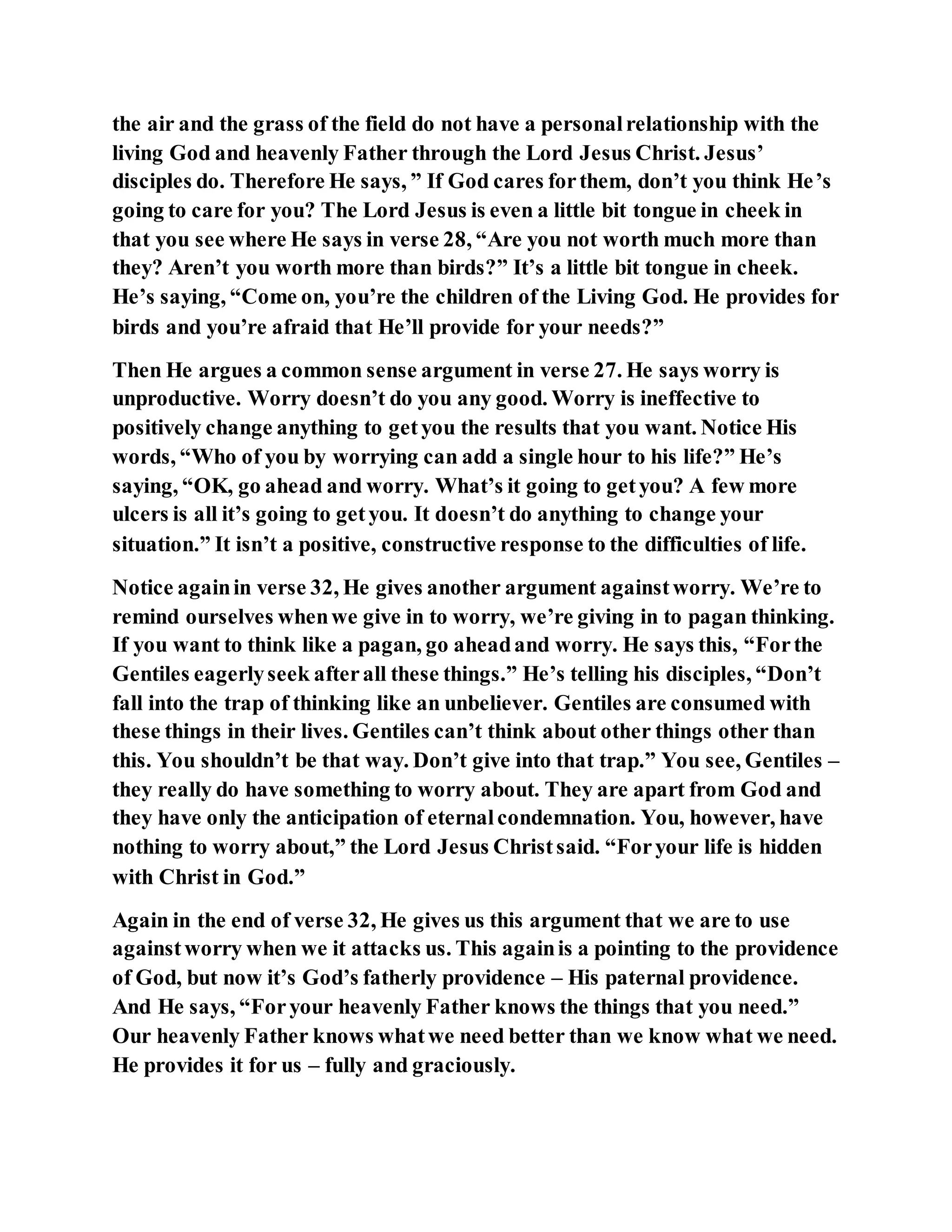 the air and the grass of the field do not have a personalrelationship with the
living God and heavenly Father through the Lord Jesus Christ. Jesus’
disciples do. Therefore He says, ” If God cares forthem, don’t you think He’s
going to care for you? The Lord Jesus is even a little bit tongue in cheek in
that you see where He says in verse 28, “Are you not worth much more than
they? Aren’t you worth more than birds?” It’s a little bit tongue in cheek.
He’s saying, “Come on, you’re the children of the Living God. He provides for
birds and you’re afraid that He’ll provide for your needs?”
Then He argues a common sense argument in verse 27. He says worry is
unproductive. Worry doesn’t do you any good. Worry is ineffective to
positively change anything to getyou the results that you want. Notice His
words, “Who of you by worrying can add a single hour to his life?” He’s
saying, “OK, go ahead and worry. What’s it going to getyou? A few more
ulcers is all it’s going to getyou. It doesn’t do anything to change your
situation.” It isn’t a positive, constructive response to the difficulties of life.
Notice againin verse 32, He gives another argument againstworry. We’re to
remind ourselves whenwe give in to worry, we’re giving in to pagan thinking.
If you want to think like a pagan, go aheadand worry. He says this, “Forthe
Gentiles eagerlyseek afterall these things.” He’s telling his disciples, “Don’t
fall into the trap of thinking like an unbeliever. Gentiles are consumed with
these things in their lives. Gentiles can’t think about other things other than
this. You shouldn’t be that way. Don’t give into that trap.” You see, Gentiles –
they really do have something to worry about. They are apart from God and
they have only the anticipation of eternalcondemnation. You, however, have
nothing to worry about,” the Lord Jesus Christsaid. “Foryour life is hidden
with Christ in God.”
Again in the end of verse 32, He gives us this argument that we are to use
againstworry when we it attacks us. This againis a pointing to the providence
of God, but now it’s God’s fatherly providence – His paternal providence.
And He says, “Foryour heavenly Father knows the things that you need.”
Our heavenly Father knows whatwe need better than we know what we need.
He provides it for us – fully and graciously.
 