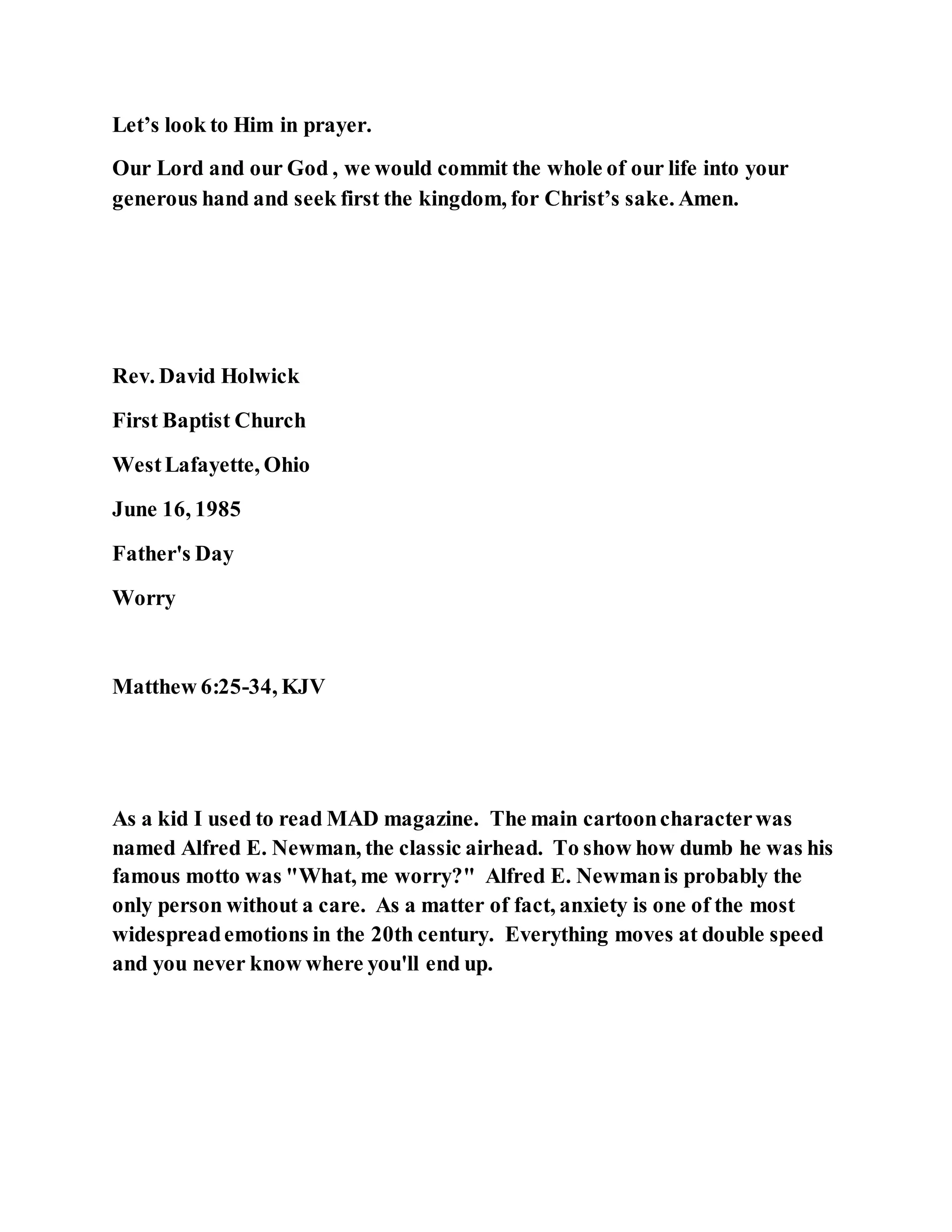 Let’s look to Him in prayer.
Our Lord and our God , we would commit the whole of our life into your
generous hand and seek first the kingdom, for Christ’s sake. Amen.
Rev. David Holwick
First Baptist Church
WestLafayette, Ohio
June 16, 1985
Father's Day
Worry
Matthew 6:25-34, KJV
As a kid I used to read MAD magazine. The main cartooncharacterwas
named Alfred E. Newman, the classic airhead. To show how dumb he was his
famous motto was "What, me worry?" Alfred E. Newmanis probably the
only person without a care. As a matter of fact, anxiety is one of the most
widespreademotions in the 20th century. Everything moves at double speed
and you never know where you'll end up.
 