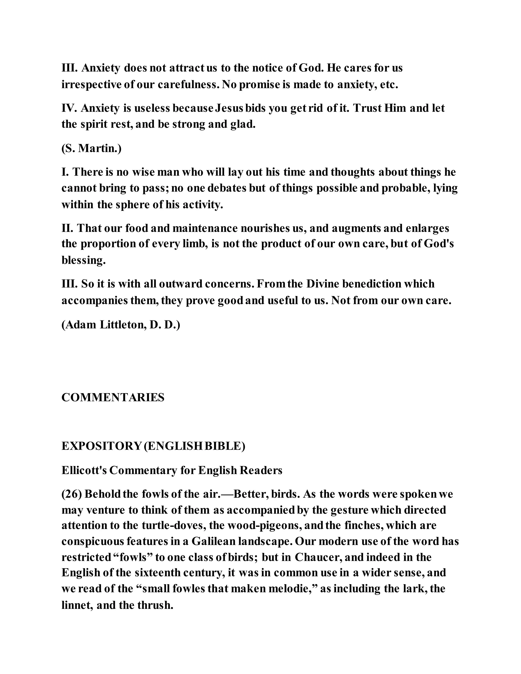 III. Anxiety does not attractus to the notice of God. He cares for us
irrespective of our carefulness. No promise is made to anxiety, etc.
IV. Anxiety is useless becauseJesusbids you getrid of it. Trust Him and let
the spirit rest, and be strong and glad.
(S. Martin.)
I. There is no wise man who will lay out his time and thoughts about things he
cannot bring to pass;no one debates but of things possible and probable, lying
within the sphere of his activity.
II. That our food and maintenance nourishes us, and augments and enlarges
the proportion of every limb, is not the product of our own care, but of God's
blessing.
III. So it is with all outward concerns. Fromthe Divine benediction which
accompanies them, they prove goodand useful to us. Not from our own care.
(Adam Littleton, D. D.)
COMMENTARIES
EXPOSITORY(ENGLISHBIBLE)
Ellicott's Commentary for English Readers
(26) Beholdthe fowls of the air.—Better, birds. As the words were spokenwe
may venture to think of them as accompaniedby the gesture which directed
attention to the turtle-doves, the wood-pigeons, andthe finches, which are
conspicuous features in a Galilean landscape. Our modern use of the word has
restricted“fowls” to one class ofbirds; but in Chaucer, and indeed in the
English of the sixteenth century, it was in common use in a wider sense, and
we read of the “small fowles that maken melodie,” as including the lark, the
linnet, and the thrush.
 