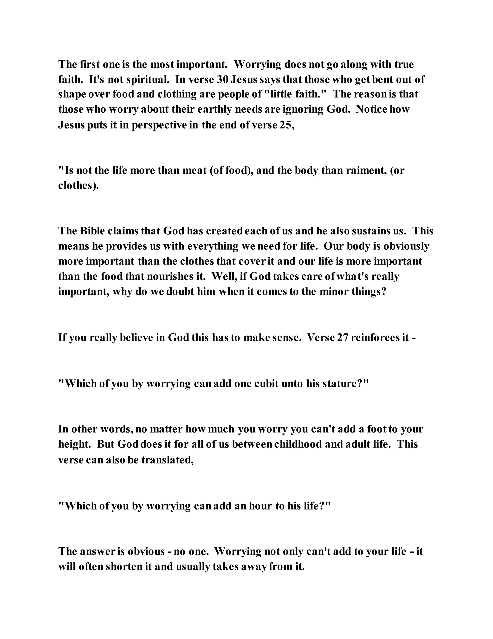 The first one is the most important. Worrying does not go along with true
faith. It's not spiritual. In verse 30 Jesus says that those who getbent out of
shape over food and clothing are people of "little faith." The reasonis that
those who worry about their earthly needs are ignoring God. Notice how
Jesus puts it in perspective in the end of verse 25,
"Is not the life more than meat (of food), and the body than raiment, (or
clothes).
The Bible claims that God has createdeach of us and he also sustains us. This
means he provides us with everything we need for life. Our body is obviously
more important than the clothes that coverit and our life is more important
than the food that nourishes it. Well, if God takes care ofwhat's really
important, why do we doubt him when it comes to the minor things?
If you really believe in God this has to make sense. Verse 27 reinforces it -
"Which of you by worrying canadd one cubit unto his stature?"
In other words, no matter how much you worry you can't add a footto your
height. But Goddoes it for all of us betweenchildhood and adult life. This
verse can also be translated,
"Which of you by worrying canadd an hour to his life?"
The answeris obvious - no one. Worrying not only can't add to your life - it
will often shorten it and usually takes awayfrom it.
 