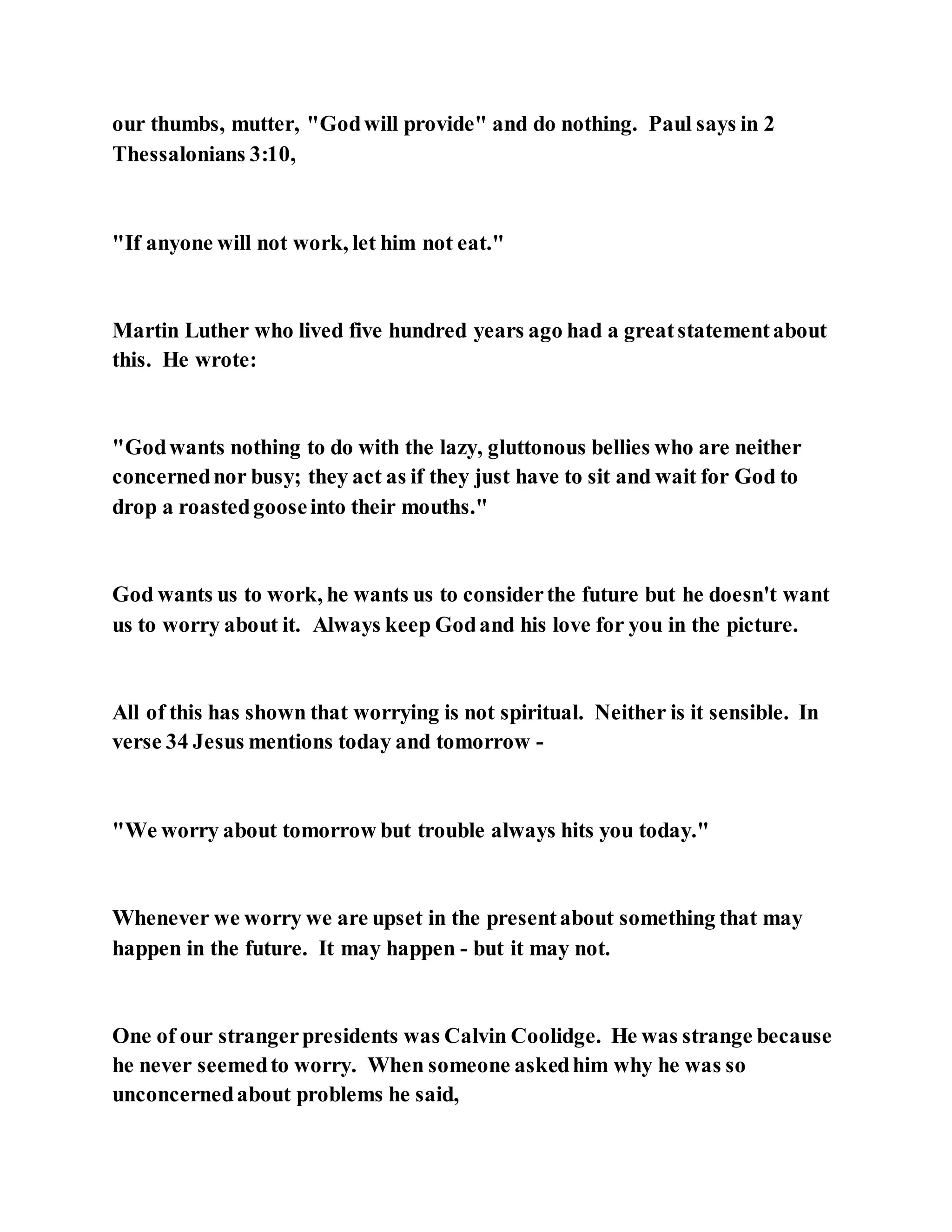 our thumbs, mutter, "Godwill provide" and do nothing. Paul says in 2
Thessalonians 3:10,
"If anyone will not work, let him not eat."
Martin Luther who lived five hundred years ago had a greatstatementabout
this. He wrote:
"Godwants nothing to do with the lazy, gluttonous bellies who are neither
concernednor busy; they act as if they just have to sit and wait for God to
drop a roastedgooseinto their mouths."
God wants us to work, he wants us to considerthe future but he doesn't want
us to worry about it. Always keep Godand his love for you in the picture.
All of this has shown that worrying is not spiritual. Neither is it sensible. In
verse 34 Jesus mentions today and tomorrow -
"We worry about tomorrow but trouble always hits you today."
Whenever we worry we are upset in the presentabout something that may
happen in the future. It may happen - but it may not.
One of our strangerpresidents was Calvin Coolidge. He was strange because
he never seemedto worry. When someone askedhim why he was so
unconcernedabout problems he said,
 