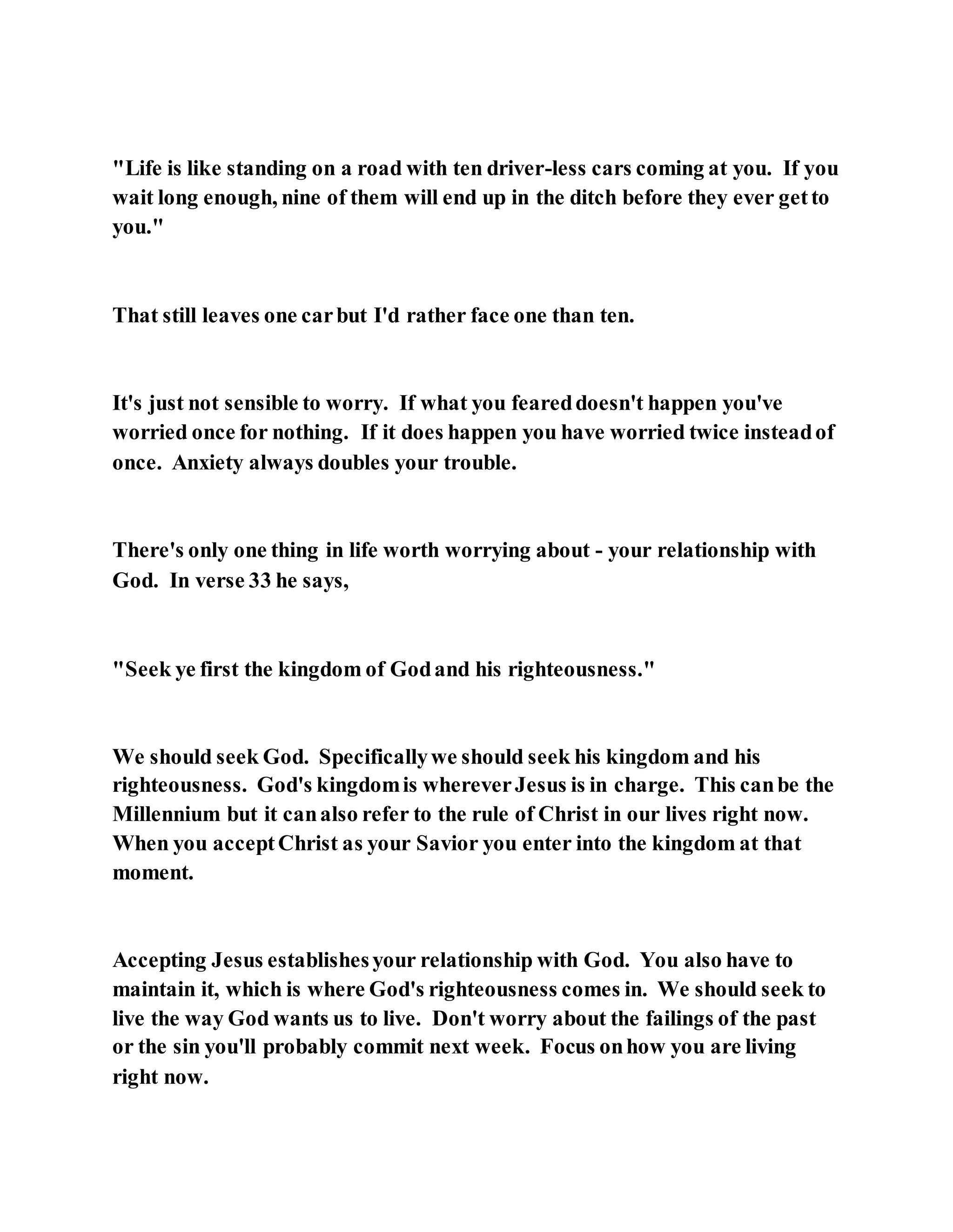 "Life is like standing on a road with ten driver-less cars coming at you. If you
wait long enough, nine of them will end up in the ditch before they ever getto
you."
That still leaves one carbut I'd rather face one than ten.
It's just not sensible to worry. If what you feareddoesn't happen you've
worried once for nothing. If it does happen you have worried twice insteadof
once. Anxiety always doubles your trouble.
There's only one thing in life worth worrying about - your relationship with
God. In verse 33 he says,
"Seek ye first the kingdom of Godand his righteousness."
We should seek God. Specificallywe should seek his kingdom and his
righteousness. God's kingdomis whereverJesus is in charge. This canbe the
Millennium but it canalso refer to the rule of Christ in our lives right now.
When you acceptChrist as your Savior you enter into the kingdom at that
moment.
Accepting Jesus establishesyour relationship with God. You also have to
maintain it, which is where God's righteousness comes in. We should seek to
live the way God wants us to live. Don't worry about the failings of the past
or the sin you'll probably commit next week. Focus onhow you are living
right now.
 