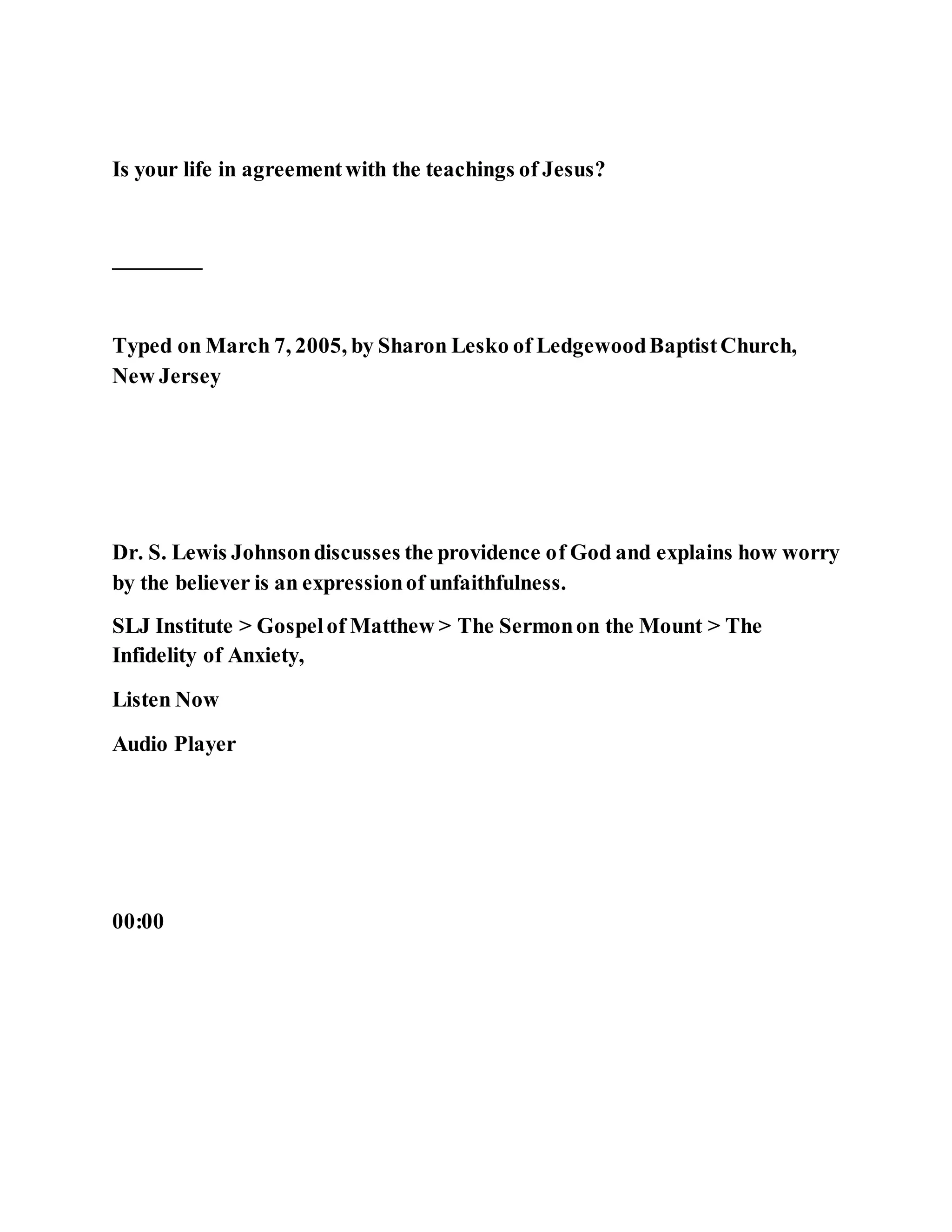Is your life in agreementwith the teachings of Jesus?
________
Typed on March 7, 2005, by Sharon Lesko of LedgewoodBaptistChurch,
New Jersey
Dr. S. Lewis Johnsondiscusses the providence of God and explains how worry
by the believer is an expressionof unfaithfulness.
SLJ Institute > Gospelof Matthew > The Sermonon the Mount > The
Infidelity of Anxiety,
Listen Now
Audio Player
00:00
 