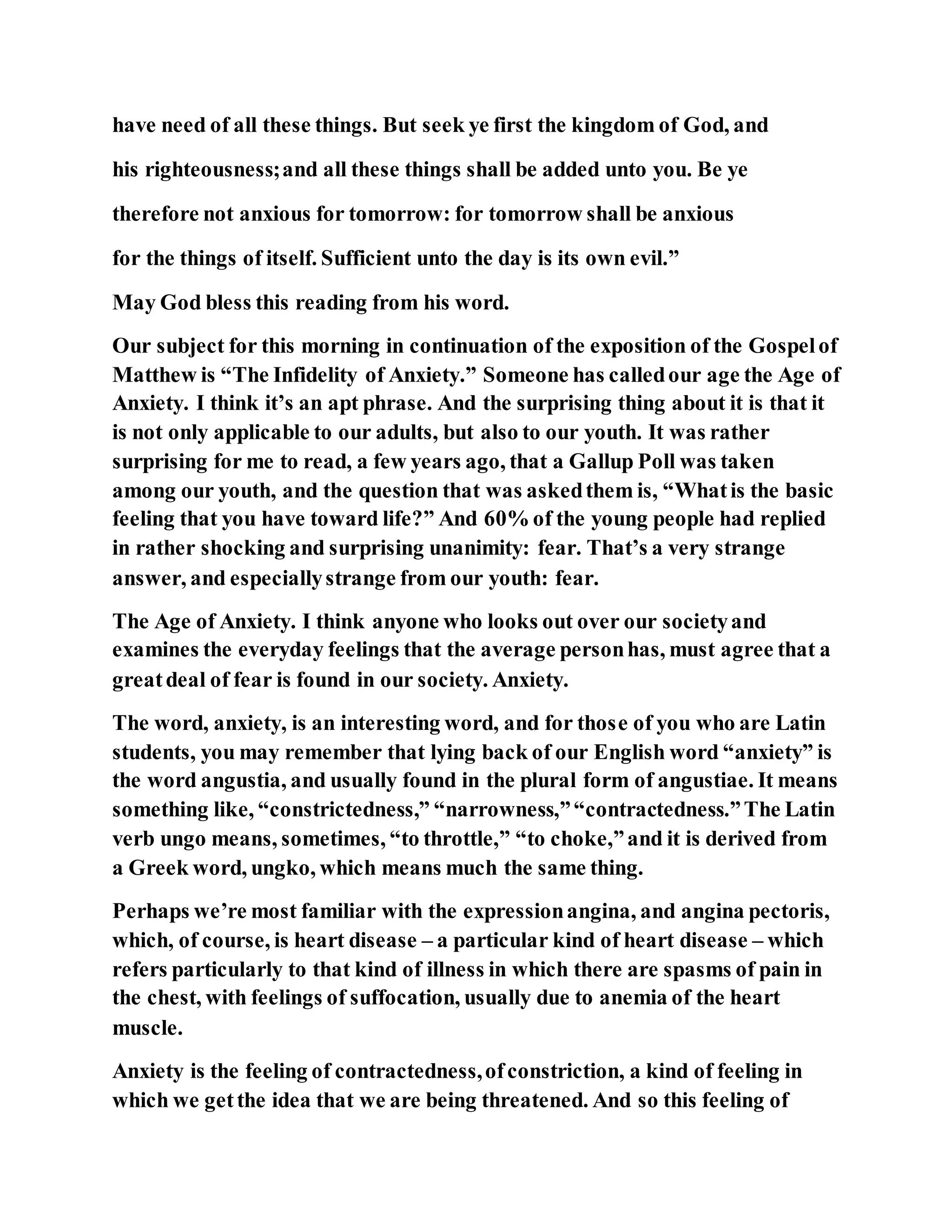 have need of all these things. But seek ye first the kingdom of God, and
his righteousness;and all these things shall be added unto you. Be ye
therefore not anxious for tomorrow: for tomorrow shall be anxious
for the things of itself. Sufficient unto the day is its own evil.”
May God bless this reading from his word.
Our subject for this morning in continuation of the exposition of the Gospelof
Matthew is “The Infidelity of Anxiety.” Someone has calledour age the Age of
Anxiety. I think it’s an apt phrase. And the surprising thing about it is that it
is not only applicable to our adults, but also to our youth. It was rather
surprising for me to read, a few years ago, that a Gallup Poll was taken
among our youth, and the question that was askedthem is, “Whatis the basic
feeling that you have toward life?” And 60% of the young people had replied
in rather shocking and surprising unanimity: fear. That’s a very strange
answer, and especiallystrange from our youth: fear.
The Age of Anxiety. I think anyone who looks out over our societyand
examines the everyday feelings that the average personhas, must agree that a
greatdeal of fear is found in our society. Anxiety.
The word, anxiety, is an interesting word, and for those of you who are Latin
students, you may remember that lying back of our English word “anxiety” is
the word angustia, and usually found in the plural form of angustiae. It means
something like, “constrictedness,” “narrowness,”“contractedness.”The Latin
verb ungo means, sometimes, “to throttle,” “to choke,”and it is derived from
a Greek word, ungko, which means much the same thing.
Perhaps we’re most familiar with the expressionangina, and angina pectoris,
which, of course, is heart disease – a particular kind of heart disease – which
refers particularly to that kind of illness in which there are spasms of pain in
the chest, with feelings of suffocation, usually due to anemia of the heart
muscle.
Anxiety is the feeling of contractedness,ofconstriction, a kind of feeling in
which we getthe idea that we are being threatened. And so this feeling of
 