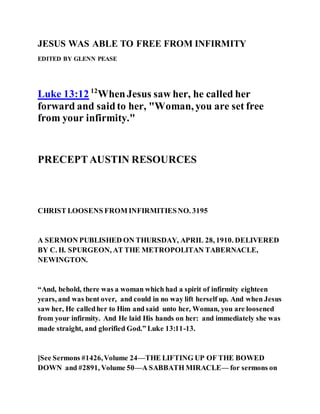 JESUS WAS ABLE TO FREE FROM INFIRMITY
EDITED BY GLENN PEASE
Luke 13:12 12
WhenJesus saw her, he called her
forward and saidto her, "Woman, you are set free
from your infirmity."
PRECEPTAUSTIN RESOURCES
CHRIST LOOSENS FROM INFIRMITIESNO. 3195
A SERMON PUBLISHED ON THURSDAY, APRIL 28, 1910. DELIVERED
BY C. H. SPURGEON, AT THE METROPOLITAN TABERNACLE,
NEWINGTON.
“And, behold, there was a woman which had a spirit of infirmity eighteen
years, and was bent over, and could in no way lift herself up. And when Jesus
saw her, He calledher to Him and said unto her, Woman, you are loosened
from your infirmity. And He laid His hands on her: and immediately she was
made straight, and glorified God.” Luke 13:11-13.
[See Sermons #1426,Volume 24—THE LIFTING UP OF THE BOWED
DOWN and #2891, Volume 50—A SABBATH MIRACLE— for sermons on
 