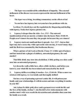 · The leper was consideredthe embodiment of impurity. The external
defilement of the disease was seento representthe internal defilement of the
heart.
· The leper was a living, breathing commentary on the effects ofsin!
· No one here has leprosy, but everyone here has problems with sin.
Leviticus 13, clearlylays out the regulations for diagnosing and dealing
with leprosy. Notice how leprosy pictures sin.
1. Leprosy is deeperthan the skin - Lev. 13:3 - The outward
manifestations of sin are merely a window into the heart, Matt. 15:18-19.
People aren’t sinners because they sin; people sin because they are sinners!
2. Leprosy starts out small and then it spreads - Lev. 13:7 - Justas that
leper may have seena tiny white spot on his skin one day, it wasn’tmany days
until his flesh was consumedby that loathsome disease.
What a picture of sin! Look at David, 2 Sam. 11! A little spot of laziness
and lust turned into a plague of adultery, unwanted pregnancy, lies and
murder!
That little drink may turn into alcoholism. A little petting on a date could
turn into an unwanted pregnancy.
Let down the walls a little here, allow a little sin there, and before you
know it, your whole life has been ruined and ransackedby the devil!
3. Leprosy defiles everything it touches - Lev. 13:44-46 - When a man was
strickenwith leprosy, we was totally and thoroughly defiled!
Sin has a wayof poisoning a person’s entire life. It will poisonyour
family and your relationships. It will devastate and ruin everything it touches
in your life!
Ask Achan if a little gold, silver and a garment were worth his life and
the lives of his family, Joshua 7. Ask David if a few stolenmoments with
another man’s wife were worth the devastationand calamities that came into
his family as a result.
 