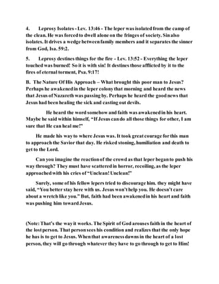 4. Leprosy Isolates -Lev. 13:46 - The leper was isolatedfrom the camp of
the clean. He was forcedto dwell alone on the fringes of society. Sinalso
isolates. It drives a wedge betweenfamily members and it separates the sinner
from God, Isa. 59:2.
5. Leprosy destines things for the fire - Lev. 13:52 - Everything the leper
touched was burned! So it is with sin! It destines those afflicted by it to the
fires of eternal torment, Psa. 9:17!
B. The Nature Of His Approach – What brought this poor man to Jesus?
Perhaps he awakenedin the leper colonythat morning and heard the news
that Jesus ofNazareth was passing by. Perhaps he heard the goodnews that
Jesus had been healing the sick and casting out devils.
He heard the word somehow and faith was awakenedin his heart.
Maybe he said within himself, “If Jesus cando all those things for other, I am
sure that He can heal me!”
He made his wayto where Jesus was. It took greatcourage forthis man
to approach the Savior that day. He risked stoning, humiliation and death to
get to the Lord.
Can you imagine the reactionof the crowd as that leper beganto push his
way through? They must have scatteredin horror, recoiling, as the leper
approachedwith his cries of “Unclean!Unclean!”
Surely, some of his fellow lepers tried to discourage him. they might have
said, “You better stay here with us. Jesus won’thelp you. He doesn’t care
about a wretch like you.” But, faith had been awakenedin his heart and faith
was pushing him towardJesus.
(Note:That’s the wayit works. The Spirit of God arouses faith in the heart of
the lostperson. That personsees his condition and realizes that the only hope
he has is to get to Jesus. Whenthat awarenessdawns in the heart of a lost
person, they will go through whatever they have to go through to get to Him!
 