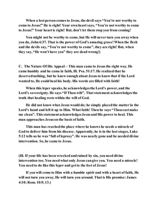 When a lostperson comes to Jesus, the devil says “You’re not worthy to
come to Jesus!” He is right! Your own heart says, “You’re not worthy to come
to Jesus!” Your heart is right! But, don’t let them stop you from coming!
You might not be worthy to come, but He will never turn you awaywhen
you do, John 6:37. That is the power of God’s amazing grace!When the flesh
and the devils say, “You’re not worthy to come”, they are right! But, when
they say, “He won’t have you” they are dead wrong!)
C. The Nature Of His Appeal – This man came to Jesus the right way. He
came humbly and he came in faith, Ill. Psa. 51:17. He realized that he
deservednothing, but he knew enough about Jesus to know that if the Lord
wanted to, He could heal his body. His words are filled with faith!
When this leper speaks,he acknowledgesthe Lord’s power, and the
Lord’s sovereignty. He says “If Thou wilt”. That statement acknowledges the
truth that healing rests within the will of God.
He did not know what Jesus would do; he simply placedthe matter in the
Lord’s hand and left it up to Him. What faith! Then he says “Thoucastmake
me clean”. This statementacknowledgesJesusand His power to heal. This
man approaches Jesuson the basis of faith.
This man has reachedthe place where he knows he needs a miracle of
God to deliver him from his disease. Apparently, he is in the last stages, Luke
5:12 tells us he was “full of leprosy”. He was nearly gone and he needed divine
intervention. So, he came to Jesus.
(Ill. If your life has been wreckedandruined by sin, you need divine
intervention too. You need what only Jesus cangive you. You need a miracle!
You need to do like this leper and getto the feet of Jesus!
If you will come to Him with a humble spirit and with a heart of faith, He
will not turn you away. He will turn you around. That is His promise: James
4:10; Rom. 10:9, 13.)
 