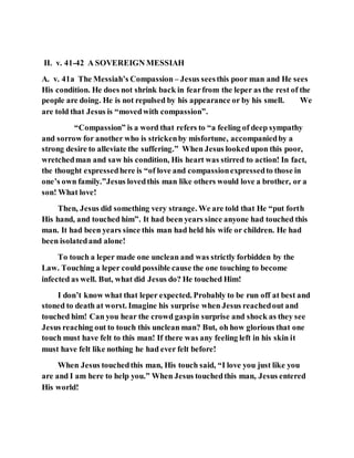 II. v. 41-42 A SOVEREIGN MESSIAH
A. v. 41a The Messiah’s Compassion – Jesus seesthis poor man and He sees
His condition. He does not shrink back in fearfrom the leper as the rest of the
people are doing. He is not repulsed by his appearance or by his smell. We
are told that Jesus is “movedwith compassion”.
“Compassion” is a word that refers to “a feeling of deep sympathy
and sorrow for another who is strickenby misfortune, accompaniedby a
strong desire to alleviate the suffering.” When Jesus lookedupon this poor,
wretchedman and saw his condition, His heart was stirred to action! In fact,
the thought expressedhere is “of love and compassionexpressedto those in
one’s own family.”Jesus lovedthis man like others would love a brother, or a
son! What love!
Then, Jesus did something very strange. We are told that He “put forth
His hand, and touched him”. It had been years since anyone had touched this
man. It had been years since this man had held his wife or children. He had
been isolatedand alone!
To touch a leper made one unclean and was strictly forbidden by the
Law. Touching a leper could possible cause the one touching to become
infected as well. But, what did Jesus do? He touched Him!
I don’t know what that leper expected. Probably to be run off at best and
stoned to death at worst. Imagine his surprise when Jesus reachedout and
touched him! Can you hear the crowd gaspin surprise and shock as they see
Jesus reaching out to touch this unclean man? But, oh how glorious that one
touch must have felt to this man! If there was any feeling left in his skin it
must have felt like nothing he had ever felt before!
When Jesus touchedthis man, His touch said, “I love you just like you
are and I am here to help you.” When Jesus touchedthis man, Jesus entered
His world!
 