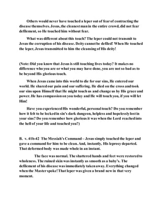 Others would never have touched a leper out of fearof contracting the
disease themselves.Jesus,the cleanestmanin the entire crowd, did not fear
defilement, so He touched him without fear.
What was different about this touch? The leper could not transmit to
Jesus the corruption of his disease. Deitycannotbe defiled! When He touched
the leper, Jesus transmitted to him the cleansing of His deity!
(Note:Did you know that Jesus is still touching lives today? It makes no
difference who you are or what you may have done, you are not so bad as to
be beyond His glorious touch.
When Jesus came into this world to die for our sins, He entered our
world. He sharedour pain and our suffering. He died on the cross andtook
our sins upon Himself that He might touch us and change us by His grace and
power. He has compassionon you today and He will touch you, if you will let
Him!
Have you experiencedHis wonderful, personaltouch? Do you remember
how it felt to be lockedin sin’s dark dungeon, helpless and hopelesslylostin
your sins? Do you remember how glorious it was when the Lord reachedinto
the hell of your life and touched you?)
B. v. 41b-42 The Messiah’s Command – Jesus simply touched the leper and
gave a command for him to be clean. And, instantly, His leprosy departed.
That deformed body was made whole in an instant.
The face was normal. The shattered hands and feet were restoredto
wholeness. The ruined skin was instantly as smooth as a baby’s. The
defilement of his disease was immediately takenaway. Everything changed
when the Masterspoke!That leper was given a brand new in that very
moment.
 