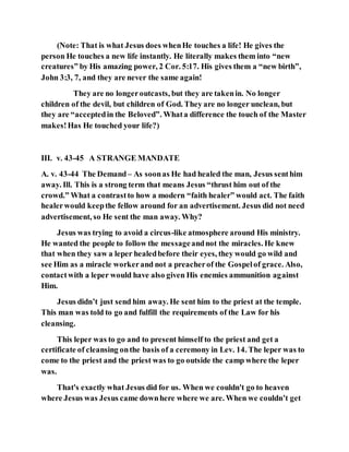 (Note: That is what Jesus does whenHe touches a life! He gives the
person He touches a new life instantly. He literally makes them into “new
creatures” by His amazing power, 2 Cor. 5:17. His gives them a “new birth”,
John 3:3, 7, and they are never the same again!
They are no longeroutcasts, but they are takenin. No longer
children of the devil, but children of God. They are no longer unclean, but
they are “acceptedin the Beloved”. Whata difference the touch of the Master
makes!Has He touched your life?)
III. v. 43-45 A STRANGE MANDATE
A. v. 43-44 The Demand– As soonas He had healed the man, Jesus senthim
away. Ill. This is a strong term that means Jesus “thrust him out of the
crowd.” What a contrastto how a modern “faith healer” would act. The faith
healerwould keepthe fellow around for an advertisement. Jesus did not need
advertisement, so He sent the man away. Why?
Jesus was trying to avoid a circus-like atmosphere around His ministry.
He wanted the people to follow the messageandnot the miracles. He knew
that when they saw a leper healedbefore their eyes, they would go wild and
see Him as a miracle workerand not a preacherof the Gospelof grace. Also,
contactwith a leper would have also given His enemies ammunition against
Him.
Jesus didn’t just send him away. He sent him to the priest at the temple.
This man was told to go and fulfill the requirements of the Law for his
cleansing.
This leper was to go and to present himself to the priest and get a
certificate of cleansing onthe basis of a ceremony in Lev. 14. The leper was to
come to the priest and the priest was to go outside the camp where the leper
was.
That's exactly what Jesus did for us. When we couldn't go to heaven
where Jesus was Jesus came downhere where we are. When we couldn’t get
 