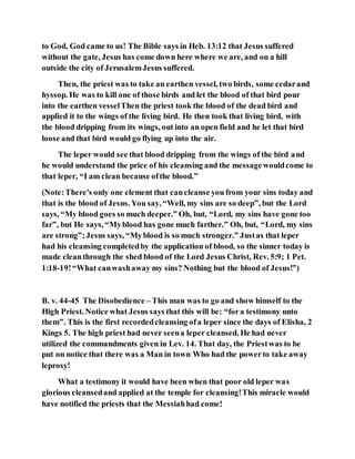 to God, God came to us! The Bible says in Heb. 13:12 that Jesus suffered
without the gate, Jesus has come down here where we are, and on a hill
outside the city of JerusalemJesus suffered.
Then, the priest was to take an earthen vessel, two birds, some cedarand
hyssop. He was to kill one of those birds and let the blood of that bird pour
into the earthen vesselThen the priest took the blood of the dead bird and
applied it to the wings of the living bird. He then took that living bird, with
the blood dripping from its wings, out into an open field and he let that bird
loose and that bird would go flying up into the air.
The leper would see that blood dripping from the wings of the bird and
he would understand the price of his cleansing and the messagewouldcome to
that leper, “I am clean because ofthe blood.”
(Note:There's only one element that cancleanse you from your sins today and
that is the blood of Jesus. You say, “Well, my sins are so deep”, but the Lord
says, “My blood goes so much deeper.” Oh, but, “Lord, my sins have gone too
far”, but He says, “Myblood has gone much farther.” Oh, but, “Lord, my sins
are strong”;Jesus says, “Myblood is so much stronger.” Justas that leper
had his cleansing completedby the application of blood, so the sinner today is
made cleanthrough the shed blood of the Lord Jesus Christ, Rev. 5:9; 1 Pet.
1:18-19!“What canwashaway my sins? Nothing but the blood of Jesus!”)
B. v. 44-45 The Disobedience – This man was to go and show himself to the
High Priest. Notice what Jesus says that this will be: “fora testimony unto
them”. This is the first recordedcleansing ofa leper since the days of Elisha, 2
Kings 5. The high priest had never seena leper cleansed. He had never
utilized the commandments given in Lev. 14. That day, the Priestwas to be
put on notice that there was a Man in town Who had the powerto take away
leprosy!
What a testimony it would have been when that poor old leper was
glorious cleansedand applied at the temple for cleansing!This miracle would
have notified the priests that the Messiahhad come!
 