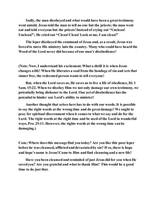 Sadly, the man disobeyedand what would have been a greattestimony
went untold. Jesus told the man to tell no one but the priests; the man went
out and told everyone but the priests!Instead of crying out “Unclean!
Unclean!”; He cried out “Clean!Clean! Look at me, I am clean!”
The leper disobeyed the command of Jesus and, as a result, Jesus was
forcedto move His ministry into the country. Many who could have heard the
Word of the Lord never did because ofone man’s disobedience!
(Note:Now, I understand his excitement. What a thrill it is when Jesus
changes a life! When He liberates a soul from the bondage of sin and sets that
sinner free, the redeemed person wants to tell everyone!
But, when the Lord saves us, He saves us to live a life of obedience, Ill. 1
Sam. 15:22. When we disobey Him we not only damage our own testimony, we
potentially bring dishonor to the Lord. One actof disobedience has the
potential to hinder our Lord’s ability to minister!
Another thought that arises here has to do with our words. It is possible
to say the right words at the wrong time and do greatdamage! We ought to
pray for spiritual discernment when it comes to what we say and do for the
Lord. The right words at the right time and be used of the Lord in wonderful
ways, Pro. 25:11. However, the rights words at the wrong time canbe
damaging.)
Conc:Where does this messagefind you today? Are you like this poor leper
before he was cleansed, afflictedand devastatedby sin? If so, there is hope
and hope’s name is Jesus!Come to Him and find cleansing and a new life!
Have you been cleansedand reminded of just Jesus did for you when He
savedyou? Are you grateful and what to thank Him? This would be a good
time to do just that.
 