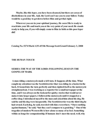 Maybe, like this leper, you have been cleansed, but there are areas of
disobedience in your life. And, the Lord can’t use you to your fullest. Today
would be a goodday to getdown before Him and getthat right.
Wherever you are in your spiritual journey, He cares!He is ready to
reachinto your life and touch you at the very point of your need. He stands
ready to help you, if you will simply come to Him in faith as this poor leper
did!
Catalog No. 5274Mark 1:35-45 5th MessageScottGrantFebruary 3, 2008
THE HUMAN TOUCH
SERIES:THE WAY OF THE LORD: FOLLOWING JESUS IN THE
GOSPELOF MARK
A man riding a motorcycle made a left turn. It happens all the time. What
caught my attention was the Scottishterrier that was riding in a basketin the
back. It leanedinto the turn perfectly and then righted itself as the motorcycle
straightenedout. I was working as a reporter for a small newspaperat the
time, and I was always on the lookoutfor quirky stories that would never
make it into larger papers. I followedthe motorcycle until it stopped at a
coffee shop. I introduced myself to the man and askedhim about his dog. He
said he and his dog were inseparable. The Scottishterrier was the third dog he
had owned. Eachdog, he said, traveled with him everywhere. “I have nothing
againsthumans,” he said, “but they can’t compare to a gooddog.” One of the
tragedies of modern Western life is how alone so many of us feel. Something
within us longs for companionship. If humans don’t meet the need, well, why
 