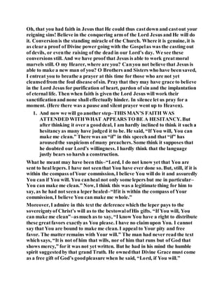 Oh, that you had faith in Jesus that He could thus castdown and castout your
reigning sins! Believe in the conquering arm of the Lord Jesus and He will do
it. Conversionis the standing miracle of the Church. Where it is genuine, it is
as cleara proof of Divine power going with the Gospelas was the casting out
of devils, or eventhe raising of the dead in our Lord’s day. We see these
conversions still. And we have proof that Jesus is able to work greatmoral
marvels still. O my Hearer, where are you? Canyou not believe that Jesus is
able to make a new man of you? O Brothers and Sisters who have been saved,
I entreat you to breathe a prayer at this time for those who are not yet
cleansedfrom the foul disease ofsin. Pray that they may have grace to believe
in the Lord Jesus for purification of heart, pardon of sin and the implantation
of eternal life. Then when faith is given the Lord Jesus will work their
sanctificationand none shall effectually hinder. In silence let us pray for a
moment. (Here there was a pause and silent prayer went up to Heaven).
1. And now we will go another step–THIS MAN’S FAITH WAS
ATTENDED WITHWHAT APPEARS TO BE A HESITANCY. But
after thinking it over a gooddeal, I am hardly inclined to think it such a
hesitancyas many have judged it to be. He said, “If You will, You can
make me clean.” There was an“if” in this speechand that “if” has
arousedthe suspicions ofmany preachers. Some think it supposes that
he doubted our Lord’s willingness. I hardly think that the language
justly bears so harsh a construction.
What he meant may have been this–“Lord, I do not know yet that You are
sent to heal lepers. I have not seenthat You have ever done so. But, still, if it is
within the compass ofYour commission, I believe You will do it and assuredly
You can if You will. You canheal not only some lepers but me in particular–
You can make me clean.” Now, I think this was a legitimate thing for him to
say, as he had not seena leper healed–“Ifit is within the compass of Your
commission, I believe You can make me whole.”
Moreover, I admire in this text the deference which the leper pays to the
sovereigntyof Christ’s will as to the bestowalofHis gifts. “If You will, You
can make me clean”–asmuch as to say, “I know You have a right to distribute
these greatfavors exactlyas You please. I have no claim upon You. I cannot
say that You are bound to make me clean. I appeal to Your pity and free
favor. The matter remains with Your will.” The man had never read the text
which says, “It is not of him that wills, nor of him that runs but of God that
shows mercy,” for it was not yet written. But he had in his mind the humble
spirit suggestedby that grand Truth. He ownedthat Divine Grace must come
as a free gift of God’s goodpleasure when he said, “Lord, if You will.”
 