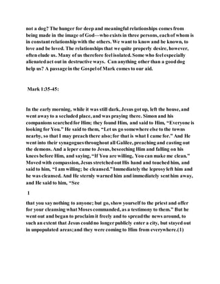 not a dog? The hunger for deep and meaningful relationships comes from
being made in the image of God—who exists in three persons, eachof whom is
in constantrelationship with the others. We want to know and be known, to
love and be loved. The relationships that we quite properly desire, however,
often elude us. Many of us therefore feelisolated. Some who feelespecially
alienatedact out in destructive ways. Can anything other than a gooddog
help us? A passagein the Gospelof Mark comes to our aid.
Mark 1:35-45:
In the early morning, while it was still dark, Jesus gotup, left the house, and
went awayto a secluded place, and was praying there. Simon and his
companions searchedfor Him; they found Him, and said to Him, “Everyone is
looking for You.” He said to them, “Let us go somewhere else to the towns
nearby, so that I may preach there also;for that is what I came for.” And He
went into their synagoguesthroughout all Galilee, preaching and casting out
the demons. And a leper came to Jesus, beseeching Him and falling on his
knees before Him, and saying, “If You are willing, You can make me clean.”
Moved with compassion, Jesus stretchedoutHis hand and touched him, and
said to him, “I am willing; be cleansed.”Immediately the leprosyleft him and
he was cleansed. And He sternly warned him and immediately senthim away,
and He said to him, “See
1
that you saynothing to anyone; but go, show yourself to the priest and offer
for your cleansing whatMoses commanded, as a testimony to them.” But he
went out and began to proclaim it freely and to spreadthe news around, to
such an extent that Jesus couldno longerpublicly enter a city, but stayed out
in unpopulated areas;and they were coming to Him from everywhere.(1)
 