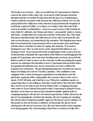 The leaderyou can trust After an eventful day in Capernaum in which he
came to the notice of the entire city, Jesus meets with God apart from his
disciples and the crowd that he had attracted. He goes to a secluded place,
which recalls his encounter with Satanin the wilderness (Mark 1:12-13). He
emergedfrom the wilderness with a mission to preachabout the kingdom of
God in the regionof Galilee. As readers, we wonder what will come of his
retreat to another secludedplace. Jesus is so eagerto meet with God that he
rises while it’s still dark, but Simon and others—presumably Andrew, James,
and John—wouldrather he resume the activities of the prior day. They hunt
him down and inform him that folks back in town, where he healed the sick
and castout demons, are clamoring for his attention. The kingdom movement
that Jesus launchedin Capernaum gotoff to a spectacularstart, and Simon
and the others want him to return to capture the moment. “Everyone is
looking for you,” they say, but Jesus, to the chagrinof his followers, was
looking to God. Jesus emergesfrom the secludedplace with a renewed sense
of mission that confounds the expectations of his followers and disappoints the
people of Capernaum, who want more healings and exorcisms. Jesustells his
followers that it’s time to move on. He came into Galilee preaching the gospel,
and now he announces his intention to leave Capernaum and preachin other,
less populated Galileantowns. Jesus’retreathas served to reaffirm his
original sense ofmission. The presidential hopefuls have invaded our state in
hopes of winning our votes in Tuesday’s primary. The candidates come
equipped with a cadre of managers and pollsters to help them court the
particular segments ofthe voting public they need in order to win: soccer
moms, NASCAR dads, and what have you. When the candidates speak, we
suspectthat they’re not telling us what they really believe but what they think
they need to say in order to get elected. Simon is like a campaignmanager
who comes to Jesus with the latestpoll results. Capernaum is going for Jesus
big-time. Jesus, however, doesn’tpay attention to public opinion polls or
campaignmanagers. He doesn’t care about expectations. Unlike most of us, he
doesn’t need popularity to bolsterhis identity. He isn’t running for anything.
His mission doesn’tdepend on public approval. He doesn’t need a ministry of
thousands. In fact, he forsakes a ministry of thousands. He doesn’tneed
adoring fans. He doesn’t need our votes. He isn’t interestedin what’s popular
or in being popular. He’s not listening to Karl Rove or James Carville. He’s
 