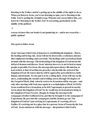 listening to the Father, and he’s getting up in the middle of the night to do so.
When you listen to Jesus, you’re not listening to spin; you’re listening to the
truth. You’re getting the straight scoop. Whenhe asks you to follow him, you
know he’s listening to the Father. Isn’t it reassuring, particularly in the
middle of the political
2
season, to know that our leader is not pandering to—and is not swayedby—
public opinion?
Our goal:to follow Jesus
Jesus’message is that God, at long last, is establishing his kingdom—that is,
his healing and loving rule. Jesus will not be drawn into a sedentary mission
that emphasizes healings and exorcisms. The healings and exorcisms go hand
in hand with his message. The in-breaking of the kingdom of God means the
defeatof demons and disease. Jesus’mission, however, is not to heal as many
people as possible. ForJesus, the messagetakesprecedence. His mission, at
leastat first, is that of an itinerate preacher who heralds the arrival of the
kingdom of God. He knows that he will be opposedby powerful forces, both
human and demonic. To stay put is to be a sitting duck. Jesus will stay on the
move, confounding his enemies and avoiding arrest, through 10 chapters of
the GospelofMark. Only when he arrives in Jerusalemwill he stay put—and
only after meeting with God, once again, in a secludedplace (Mark 14:3242).
Jesus would not leave Jerusalem, as he left Capernaum, to preach in nearby
towns about the kingdom of God. No, he would stay in Jerusalemto bring in
the kingdom of God. Fornow, though, he brings his messageto the
synagoguesofother Galileantowns, just like he brought it to the synagogue of
Capernaum. He goes into the synagogues, andthe demons go out. The
kingdom of God isn’t just arriving in Capernaum; it’s arriving all over
Galilee. It’s arriving not in a place but in a person: Jesus ofNazareth, the Son
of God. Jesus entrusts us with his message—thegoodnews that God is
 