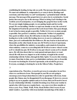 establishing his healing, loving rule on earth. The message takesprecedence.
We must not sublimate it, compromise it, or waterit down. Healings and
exorcisms, and what today we call“socialjustice,” go hand in hand with the
message. The messageofthe gospel, however, gives rise to socialjustice. Social
justice does not give rise to the message.When we bring God’s healing to the
world in acts of socialjustice, we are bringing the gospelto bear on the world.
We are not simply helping people; we are putting hands and feet on the
gospel. We are heralding, whether we open our mouths or not, the arrival of
the kingdom of God in the personof the Lord Jesus Christ. Our goal, though,
is not to heal as many people as possible. Neither is it to save as many people
as possible. Our goalisn’t a ministry of thousands. Neither is it popularity.
Our goalis to follow Jesus. He will leadus to take the messageofGod’s
healing love to the world. His leading, however, is sure to confound us at
times, just as it confounded his first followers. He may lead us to heal and save
thousands; on the other hand, he may not. He’ll tell us to leave Capernaum,
where the possibilities for ministry seemendless, and remain in Jerusalem,
where ministry comes to a screeching halt. He’ll tell us to move when it seems
as if we should stay put. He’ll tell us to stay put when it seems as if we should
move. He will close doors that we want opened and open doors we want
closed. He will, however, impart to us his wisdom, wrought in his eternal
relationship with the Father, through his Holy Spirit. To receive this wisdom,
we must, from time to time, go to a secludedplace and pray, just as Jesus did.
Everyone was looking for Jesus in Capernaum, so he needed to get away.
Everyone, seemingly, is looking for us in the SiliconValley. People have
3
expectations ofus. Therefore, we need to get awayto some place in our lives
where we can listen to Jesus. Mostpeople in your life are not going to
encourage youto forgetabout them in order to spend time with Jesus. Some
people, like Simon, may be disappointed if you disengage. If, however, you are
going to say no to popular opinion and yes to Jesus, then you’ll need to invest
in your relationship with him. Considerbreaking away from your routine to
spend a day with Jesus on a regularbasis—say, once everythree months or
twice a year. Pray. Think. Walk. Write. Read. Reflect. Don’tworry if your
mind wanders. A goodday with Jesus includes meanderings of the mind. A
 