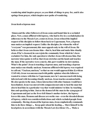 wandering mind inspires prayer, as you think of things to pray for, and it also
springs from prayer, which inspires new paths of wandering.
Jesus heals a leprous man
Simon and the other followers ofJesus came and found him in a secluded
place. Now, a man afflicted with leprosy, who had to live in a secludedplace in
adherence to the Mosaic Law, comes to Jesus. Jesus refusedthe implied
request of his disciples to follow them back to Capernaum. Now, a leprous
man makes an implied request. Unlike the disciples, for whom the will of
“everyone” was paramount, this man appeals only to the will of Jesus. He
believes that Jesus cancleanse him—that is, heal him and make him ritually
clean. If he’s cleansed, he can rejoin the community from which he’s been
excluded. For him, the only question is whether Jesus will cleanse him. Our
narrator takes pains to tell us that Jesus stretches out his hand and touches
the man. If the narrative were a movie, this part would be in slow motion.
What’s the point? Jesus is touching a leprous man, and touching a leprous
man makes one ritually unclean. Someone afflictedwith leprosy was required
to call out, “Unclean, unclean,” so that no one would approachhim (Leviticus
13:45-46). Jesus wasunconcernedwith public opinion when his followers
wanted to return with him to Capernaum; now he’s unconcernedwith being
infected and with becoming ritually unclean. Jesus touches anuntouchable.
He also speaks to the man, whose interaction with other humans would have
been limited. Jesus was moved with compassionnot only to heal the man but
also to heal him in a particular waythat would minister to him: by touching
him and speaking to him. Justas the demon left the man in the synagogue of
Capernaum and just as the fever left Simon’s mother-in-law, the leprosy
leaves this man. Demons and disease are onthe run—even the dreaded disease
of leprosy, which was consideredinfectious and which excluded people from
community. Having cleansedthe leprous man, Jesus emphatically commands
him to do three things: „ Keep quiet about his healing. „ Show himself to the
localpriest, in accordancewith the Mosaic Law (Leviticus 13). „ Make a
 