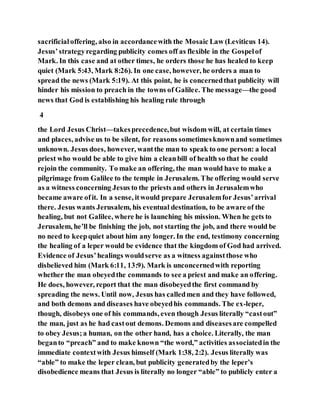 sacrificialoffering, also in accordancewith the Mosaic Law (Leviticus 14).
Jesus’strategyregarding publicity comes off as flexible in the Gospelof
Mark. In this case and at other times, he orders those he has healed to keep
quiet (Mark 5:43, Mark 8:26). In one case, however, he orders a man to
spread the news (Mark 5:19). At this point, he is concernedthat publicity will
hinder his mission to preach in the towns of Galilee. The message—the good
news that God is establishing his healing rule through
4
the Lord Jesus Christ—takesprecedence,but wisdom will, at certain times
and places, advise us to be silent, for reasons sometimesknownand sometimes
unknown. Jesus does, however, wantthe man to speak to one person: a local
priest who would be able to give him a cleanbill of health so that he could
rejoin the community. To make an offering, the man would have to make a
pilgrimage from Galilee to the temple in Jerusalem. The offering would serve
as a witness concerning Jesus to the priests and others in Jerusalemwho
became aware ofit. In a sense, itwould prepare Jerusalemfor Jesus’arrival
there. Jesus wants Jerusalem, his eventual destination, to be aware of the
healing, but not Galilee, where he is launching his mission. When he gets to
Jerusalem, he’ll be finishing the job, not starting the job, and there would be
no need to keepquiet about him any longer. In the end, testimony concerning
the healing of a leper would be evidence that the kingdom of God had arrived.
Evidence of Jesus’healings wouldserve as a witness againstthose who
disbelieved him (Mark 6:11, 13:9). Mark is unconcernedwith reporting
whether the man obeyedthe commands to see a priest and make an offering.
He does, however, report that the man disobeyedthe first command by
spreading the news. Until now, Jesus has calledmen and they have followed,
and both demons and diseases have obeyedhis commands. The ex-leper,
though, disobeys one of his commands, even though Jesus literally “castout”
the man, just as he had castout demons. Demons and diseasesare compelled
to obey Jesus;a human, on the other hand, has a choice. Literally, the man
beganto “preach” and to make known “the word,” activities associatedin the
immediate contextwith Jesus himself (Mark 1:38, 2:2). Jesus literally was
“able” to make the leper clean, but publicity generatedby the leper’s
disobedience means that Jesus is literally no longer “able” to publicly enter a
 