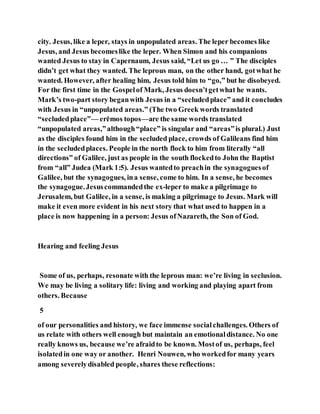 city. Jesus, like a leper, stays in unpopulated areas. The leper becomes like
Jesus, and Jesus becomeslike the leper. When Simon and his companions
wanted Jesus to stay in Capernaum, Jesus said, “Let us go … ” The disciples
didn’t get what they wanted. The leprous man, on the other hand, gotwhat he
wanted. However, after healing him, Jesus told him to “go,” but he disobeyed.
For the first time in the Gospelof Mark, Jesus doesn’tgetwhat he wants.
Mark’s two-part story beganwith Jesus in a “secludedplace” and it concludes
with Jesus in “unpopulated areas.” (The two Greek words translated
“secludedplace”— erēmos topos—are the same words translated
“unpopulated areas,”although“place” is singular and “areas”is plural.) Just
as the disciples found him in the secluded place, crowds of Galileans find him
in the secludedplaces. People in the north flock to him from literally “all
directions” of Galilee, just as people in the south flockedto John the Baptist
from “all” Judea (Mark 1:5). Jesus wantedto preachin the synagoguesof
Galilee, but the synagogues, ina sense, come to him. In a sense, he becomes
the synagogue.Jesuscommandedthe ex-leper to make a pilgrimage to
Jerusalem, but Galilee, in a sense, is making a pilgrimage to Jesus. Mark will
make it even more evident in his next story that what used to happen in a
place is now happening in a person: Jesus ofNazareth, the Son of God.
Hearing and feeling Jesus
Some of us, perhaps, resonate with the leprous man: we’re living in seclusion.
We may be living a solitary life: living and working and playing apart from
others. Because
5
of our personalities and history, we face immense socialchallenges. Others of
us relate with others well enough but maintain an emotionaldistance. No one
really knows us, because we’re afraidto be known. Mostof us, perhaps, feel
isolatedin one way or another. Henri Nouwen, who workedfor many years
among severelydisabled people, shares these reflections:
 