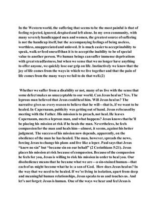In the Westernworld, the suffering that seems to be the most painful is that of
feeling rejected, ignored, despisedand left alone. In my own community, with
many severelyhandicapped men and women, the greatestsource ofsuffering
is not the handicap itself, but the accompanying feelings of being useless,
worthless, unappreciatedand unloved. It is much easierto acceptinability to
speak, walk orfeed oneselfthan it is to acceptthe inability to be of special
value to another person. We human beings cansuffer immense deprivations
with greatsteadfastness, but when we sense that we no longer have anything
to offer anyone, we quickly lose our grip on life. Instinctively we know that the
joy of life comes from the ways in which we live togetherand that the pain of
life comes from the many ways we fail to do that well.(2)
Whether we suffer from a disability or not, many of us live with the sense that
some defectmakes us unacceptable to our world. Can Jesus healus? Yes. The
leprous man believed that Jesus couldheal him. Will Jesus healus? The
narrative gives us every reasonto believe that he will—that is, if we want to be
healed. In Capernaum, publicity was getting out of hand. Jesus refocusedby
meeting with the Father. His mission is to preach, not heal. He leaves
Capernaum, meets a leprous man, and what happens? Jesus knows thathe’ll
be placing his mission at risk if he heals the man. Nevertheless, he feels
compassionfor the man and heals him—almost, it seems, againsthis better
judgment. The successofhis mission now depends, apparently, on the
obedience of the man he has healed. The man, however, spreads the news,
forcing Jesus to change his plans and live like a leper. Paul says that Jesus
“knew no sin” but “became sin on our behalf” (2 Corinthians 5:21). Jesus
places his mission at risk because ofcompassion. Becauseofthe compassion
he feels for you, Jesus is willing to risk his mission in order to heal you. Our
disobedience means that he became what we are—a sin-stained human—that
eachof us might become what he is: a son of God. How does Jesus healus? In
the waythat we need to be healed. If we’re living in isolation, apart from deep
and meaningful human relationships, Jesus speaks to us and touches us. And
let’s not forget: Jesus is human. One of the ways we hear and feelJesus is
 