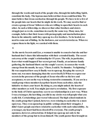 through the words and touch of the people who, through his indwelling Spirit,
constitute his body. The leprous man believed that Jesus could heal him. We
must believe that Jesus canhealus through his people. We have to let a few of
his people into our hearts that he might do his work. We may need to find or
create a group of Jesus’followers who are willing to open their hearts to each
other. In such a fellowship, we discoverthat other brothers and sisters
struggle just as we do, sometimes in exactly the same way. Many men, for
example, believe that their issues with pornography and masturbation place
them in the minority until they open up to a few brothers. To be healed, we
need to come out of hiding. In the darkness, our secrets terrorize us. When we
expose them to the light, we candeal with them.
6
In the movie Secrets andLies, a woman is unable to conceive but she and her
husband don’t share this information with their extended family. The secret
eats awayat the couple’s relationship for 15 years. The wife, in particular,
fears what would happen if her secretgotout. Finally, at an intense family
gathering, the husband blurts out the couple’s secret. As soonas the words
emerge from his mouth, he says, “There, I said it. No thunder. No lightning.”
He was surprised how easyit finally was to open up. Keeping the secret, it
turns out, was more damaging than the secretitself.(3)When we expose our
secrets in the presence of the people of Jesus who offer us his love and
acceptance, we are on the way to being restoredto community. If you are in a
small group whose members keeptheir hearts from eachother, take the
initiative to share your heart. By doing so, you might unlock the hearts of
other members as well. You might just start a revolution. My first exposure
to the body of Christ openedmy eyes to see relationships in a new way. When
I was a teenager, the last thing you did in my circles was tell people what you
really felt. Certainthings just weren’tdiscussed. The high schoolstudents in
the youth group that I joined, however, were relating to eachother in a more
open way. They even openedup in public settings about their struggles. I
didn’t know people anywhere relatedto eachother with such vulnerability. As
a teenager, my heart had been closedoff to everyone. The youth group’s
openness, however, attractedme. It helped me open up not only to the
members of the group but to Jesus himself. The youth pastor then brought us
 