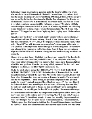 Beloved, we need never raise a question as to the Lord’s will to give grace
when we have the will to receive it. But still, I would have every sinner feel
that he has no claim upon God for anything. O Sinner, if the Lord should give
you up, as He did the heathen describedin the first chapter of the Epistle to
the Romans, you deserve it. If He should never look upon you with an eye of
love, what could you sayagainstHis righteous sentence? Youhave willfully
sinned and you deserve to be left in your sin. Confessing allthis, we still cling
to our firm belief in the powerof Divine Grace and cry, “Lord, if You will,
You can.” We appeal to our Savior’s pitying love, relying upon His boundless
power.
See, also, how the leper, to my mind, really speaks withoutany hesitancy, if
you understand him. He does not say, “Lord, if You put out Your hand, You
can make me clean.” Nor, “Lord, if You speak, you can make me clean.” But
only, “Lord, if You will, You can make me clean”–Yourmere will cando it.
Oh, splendid faith! If you are inclined to spy a little halting in it, I would have
you admire it for running so well with a lame foot. If there was a weakness
anywhere in his faith–still it was so strong that the weaknessonly manifests its
strength.
Sinner, it is so. And I pray God that your heart may graspit–if the Lord wills
it He canmake you clean. Do you believe this? If so, carry out practically
what your faith will suggestto you–namely, that you come to Jesus and plead
with Him and getfrom Him the cleansing which you need. To that end I am
hoping to lead you, as the Holy Spirit shall enable me.
VI. In the sixth place, notice that THIS MAN’S FAITH HAD EARNEST
ACTION FLOWING OUT OF IT. Believing that, if Jesus willed, He could
make him clean, what did the leper do? At once he came to Jesus. I know not
from what distance, but he came as near to Jesus as he could. Then we read
that he besoughtHim. That is to say, he pleaded and pleaded and pleaded
again. He cried, “Lord, cleanse me! Lord heal my leprosy!” Norwas this all.
He fell on his knees and worshipped. Forwe read, “Kneeling down to Him.”
He not only knelt but knelt to Jesus. He had no difficulty as to paying Him
Divine honor. He worshipped the Lord Christ, paying Him reverent homage.
He then went on to honor Him by an open acknowledgmentofHis power, His
marvelous power, His infinite power, by saying, “Lord, if You will, You can
make me clean.” I should not wonder if some that stoodby beganto smile at
what they thought was the poor man’s fanaticalcredulity. They murmured,
“What a poor foolthis leper is, to think that Jesus of Nazarethcan cure him of
his leprosy!” Such a confessionoffaith had seldombeen heard. But whatever
 