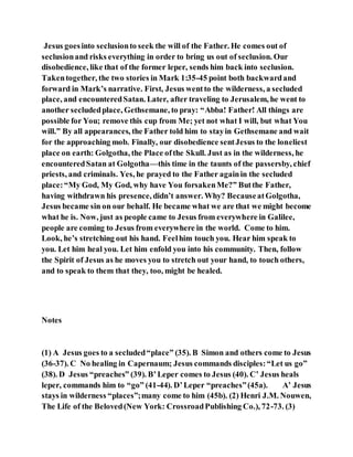 Jesus goesinto seclusionto seek the will of the Father. He comes out of
seclusionand risks everything in order to bring us out of seclusion. Our
disobedience, like that of the former leper, sends him back into seclusion.
Takentogether, the two stories in Mark 1:35-45 point both backwardand
forward in Mark’s narrative. First, Jesus wentto the wilderness, a secluded
place, and encounteredSatan. Later, after traveling to Jerusalem, he went to
another secludedplace, Gethsemane, to pray: “Abba! Father! All things are
possible for You; remove this cup from Me; yet not what I will, but what You
will.” By all appearances, the Father told him to stayin Gethsemane and wait
for the approaching mob. Finally, our disobedience sentJesus to the loneliest
place on earth: Golgotha, the Place ofthe Skull. Just as in the wilderness, he
encounteredSatan at Golgotha—this time in the taunts of the passersby, chief
priests, and criminals. Yes, he prayed to the Father againin the secluded
place:“My God, My God, why have You forsakenMe?” Butthe Father,
having withdrawn his presence, didn’t answer. Why? BecauseatGolgotha,
Jesus became sin on our behalf. He became what we are that we might become
what he is. Now, just as people came to Jesus from everywhere in Galilee,
people are coming to Jesus from everywhere in the world. Come to him.
Look, he’s stretching out his hand. Feelhim touch you. Hear him speak to
you. Let him heal you. Let him enfold you into his community. Then, follow
the Spirit of Jesus as he moves you to stretch out your hand, to touch others,
and to speak to them that they, too, might be healed.
Notes
(1) A Jesus goes to a secluded“place” (35). B Simon and others come to Jesus
(36-37). C No healing in Capernaum; Jesus commands disciples:“Let us go”
(38). D Jesus “preaches” (39). B’Leper comes to Jesus (40). C’ Jesus heals
leper, commands him to “go” (41-44). D’Leper “preaches”(45a). A’ Jesus
stays in wilderness “places”;many come to him (45b). (2) Henri J.M. Nouwen,
The Life of the Beloved(New York: CrossroadPublishing Co.), 72-73. (3)
 