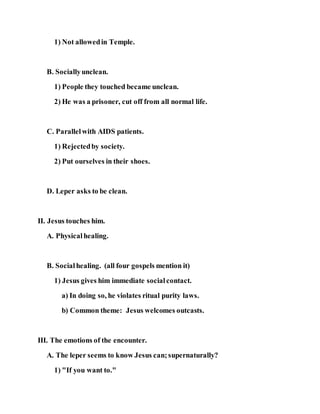 1) Not allowedin Temple.
B. Sociallyunclean.
1) People they touched became unclean.
2) He was a prisoner, cut off from all normal life.
C. Parallelwith AIDS patients.
1) Rejectedby society.
2) Put ourselves in their shoes.
D. Leper asks to be clean.
II. Jesus touches him.
A. Physicalhealing.
B. Socialhealing. (all four gospels mention it)
1) Jesus gives him immediate socialcontact.
a) In doing so, he violates ritual purity laws.
b) Common theme: Jesus welcomes outcasts.
III. The emotions of the encounter.
A. The leper seems to know Jesus can;supernaturally?
1) "If you want to."
 
