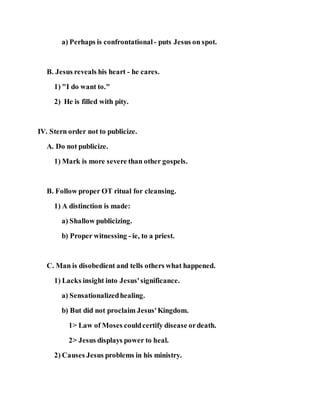 a) Perhaps is confrontational - puts Jesus on spot.
B. Jesus reveals his heart - he cares.
1) "I do want to."
2) He is filled with pity.
IV. Stern order not to publicize.
A. Do not publicize.
1) Mark is more severe than other gospels.
B. Follow proper OT ritual for cleansing.
1) A distinction is made:
a) Shallow publicizing.
b) Proper witnessing - ie, to a priest.
C. Man is disobedient and tells others what happened.
1) Lacks insight into Jesus'significance.
a) Sensationalizedhealing.
b) But did not proclaim Jesus'Kingdom.
1> Law of Moses couldcertify disease ordeath.
2> Jesus displays power to heal.
2) Causes Jesus problems in his ministry.
 