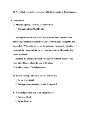 D. Nevertheless,whetherwrong or right, the news about Jesus spreads.
V. Application:
A. Modern leprosy - spiritual sin before God.
1) Illustration from WestPoint:
During his first days at WestPoint, Randall Feweltried hard to
achieve a perfect room inspection, and one morning he thought he had
succeeded. With white gloves on, the company commander checkedevery
cornerof the room, and the gloves came awayclean. He was feeling
proud of himself.
But then the commander said, "Raise your left foot, mister!" and
ran a gloved finger along the sole of his shoe.
None of us can pass God's inspection.
B. Jesus is willing and able to cleanse us from sin.
1) No sin is too great.
2) But repentance, turning around, is expected.
C. We must proclaim him in an obedient way.
1) Not superficial.
2) By our lifestyle.
 