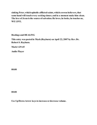 sinking Peter, which upholds afflicted saints, which crowns believers, that
same hand will touch every seeking sinner, and in a moment make him clean.
The love of Jesus is the source of salvation. He loves, he looks, he touches us,
WE LIVE.
Healings and HEALING
This entry was postedin Mark (Rayburn) on April 22, 2007 by Rev. Dr.
Robert S. Rayburn.
Mark 1:29-45
Audio Player
00:00
00:00
Use Up/Down Arrow keys to increase ordecrease volume.
 