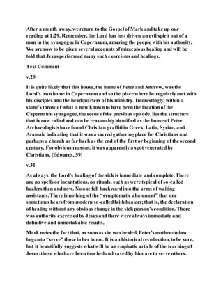 After a month away, we return to the Gospelof Mark and take up our
reading at 1:29. Remember, the Lord has just driven an evil spirit out of a
man in the synagogue in Capernaum, amazing the people with his authority.
We are now to be given severalaccounts ofmiraculous healing and will be
told that Jesus performed many such exorcisms and healings.
Text Comment
v.29
It is quite likely that this house, the home of Peterand Andrew, was the
Lord’s own home in Capernaum and so the place where he regularly met with
his disciples and the headquarters of his ministry. Interestingly, within a
stone’s throw of what is now known to have been the locationof the
Capernaum synagogue, the scene ofthe previous episode, lies the structure
that is now calledand can be reasonablyidentified as the house of Peter.
Archaeologistshave found Christian graffiti in Greek, Latin, Syriac, and
Aramaic indicating that it was a sacredgathering place for Christians and
perhaps a church as far back as the end of the first or beginning of the second
century. Forobvious reasons, it was apparently a spot venerated by
Christians. [Edwards, 59]
v.31
As always, the Lord’s healing of the sick is immediate and complete. There
are no spells or incantations, no rituals, such as were typical of so-called
healers then and now. No one fell backwardinto the arms of waiting
assistants.There is nothing of the “symptomatic abatement” that one
sometimes hears from modern so-calledfaith healers;that is, the declaration
of healing without any obvious change in the sick person’s condition. There
was authority exercisedby Jesus and there were always immediate and
definitive and unmistakable results.
Mark notes the fact that, as soonas she was healed, Peter’s mother-in-law
beganto “serve” those in her home. It is an historicalrecollection, to be sure,
but it beautifully suggests whatwill be an emphatic article of the teaching of
Jesus:those who have been touchedand saved by him are to serve others.
 