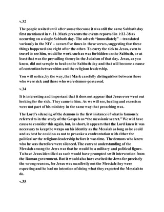 v.32
The people waited until after sunsetbecause it was still the same Sabbath day
first mentioned in v. 21. Mark presents the events reported in 1:22-38 as
occurring on a single Sabbath day. The adverb “immediately” – translated
variously in the NIV – occurs five times in these verses, suggesting thatthese
things happened one right after the other. To carry the sick to Jesus, evento
travel to see him, would be work such as was forbidden on the Sabbath, or at
leastthat was the prevailing theory in the Judaism of that day. Jesus, as you
know, did not scruple to heal on the Sabbath day and that will become a cause
of contention betweenhim and the religious leadership.
You will notice, by the way, that Mark carefully distinguishes betweenthose
who were sick and those who were demon-possessed.
v.34
It is interesting and important that it does not appear that Jesus everwent out
looking for the sick. They came to him. As we will see, healing and exorcism
were not part of his ministry in the same way that preaching was.
The Lord’s silencing of the demons is the first instance of what is famously
referred to in the study of the Gospels as “the messianic secret.”We will have
cause to consider this again, but, in short, it appears that the Lord knew it was
necessaryto keepthe wraps on his identity as the Messiahas long as he could
and as best he could so as not to provoke a confrontation with either the
political or the religious leadership before it was time. The demons who knew
who he was therefore were silenced. The current understanding of the
Messiahamong the Jews was that he would be a military and political figure.
To have Jesus identified as such would have prompted swift intervention from
the Romangovernment. But it would also have excited the Jews for precisely
the wrong reasons, forJesus was manifestly not the Messiahthey were
expecting and he had no intention of doing what they expected the Messiahto
do.
v.35
 