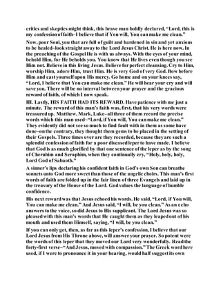 critics and skeptics might think, this brave man boldly declared, “Lord, this is
my confessionoffaith–I believe that if You will, You canmake me clean.”
Now, poor Soul, you that are full of guilt and hardened in sin and yet anxious
to be healed–lookstraightawayto the Lord Jesus Christ. He is here now. In
the preaching of the GospelHe is with us always. With the eyes of your mind,
behold Him, for He beholds you. You know that He lives even though you see
Him not. Believe in this living Jesus. Believe forperfect cleansing. Cry to Him,
worship Him, adore Him, trust Him. He is very God of very God. Bow before
Him and castyourselfupon His mercy. Go home and on your knees say,
“Lord, I believe that You can make me clean.” He will hear your cry and will
save you. There will be no interval betweenyour prayer and the gracious
reward of faith, of which I now speak.
III. Lastly, HIS FAITH HAD ITS REWARD. Have patience with me just a
minute. The reward of this man’s faith was, first, that his very words were
treasuredup. Matthew, Mark, Luke–allthree of them record the precise
words which this man used–“Lord, if You will, You canmake me clean.”
They evidently did not see so much to find fault with in them as some have
done–onthe contrary, they thought them gems to be placed in the setting of
their Gospels. Three times over are they recorded, because theyare such a
splendid confessionoffaith for a poor diseasedleperto have made. I believe
that God is as much glorified by that one sentence of the leper as by the song
of Cherubim and Seraphim, when they continually cry, “Holy, holy, holy,
Lord God of Sabaoth.”
A sinner’s lips declaring his confident faith in God’s own Soncan breathe
sonnets unto God more sweetthan those of the angelic choirs. This man’s first
words of faith are folded up in the fair linen of three Evangels and laid up in
the treasury of the House of the Lord. Godvalues the language of humble
confidence.
His next rewardwas that Jesus echoedhis words. He said, “Lord, if You will,
You can make me clean.” And Jesus said, “I will, be you clean.” As an echo
answers to the voice, so did Jesus to His supplicant. The Lord Jesus was so
pleasedwith this man’s words that He caughtthem as they leapedout of his
mouth and used them Himself, saying, “I will, be you clean.”
If you can only get, then, as far as this leper’s confession, I believe that our
Lord Jesus from His Throne above, will answeryour prayer. So potent were
the words of this leper that they moved our Lord very wonderfully. Readthe
forty-first verse–“And Jesus, movedwith compassion.”The Greek wordhere
used, if I were to pronounce it in your hearing, would half suggestits own
 