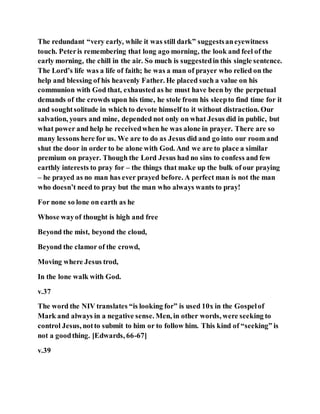 The redundant “very early, while it was still dark” suggestsaneyewitness
touch. Peteris remembering that long ago morning, the look and feel of the
early morning, the chill in the air. So much is suggestedin this single sentence.
The Lord’s life was a life of faith; he was a man of prayer who relied on the
help and blessing of his heavenly Father. He placed such a value on his
communion with God that, exhausted as he must have been by the perpetual
demands of the crowds upon his time, he stole from his sleepto find time for it
and soughtsolitude in which to devote himself to it without distraction. Our
salvation, yours and mine, depended not only on what Jesus did in public, but
what power and help he receivedwhen he was alone in prayer. There are so
many lessons here for us. We are to do as Jesus did and go into our room and
shut the door in order to be alone with God. And we are to place a similar
premium on prayer. Though the Lord Jesus had no sins to confess and few
earthly interests to pray for – the things that make up the bulk of our praying
– he prayed as no man has ever prayed before. A perfect man is not the man
who doesn’t need to pray but the man who always wants to pray!
For none so lone on earth as he
Whose wayof thought is high and free
Beyond the mist, beyond the cloud,
Beyond the clamor of the crowd,
Moving where Jesus trod,
In the lone walk with God.
v.37
The word the NIV translates “is looking for” is used 10x in the Gospelof
Mark and always in a negative sense. Men, in other words, were seeking to
control Jesus, notto submit to him or to follow him. This kind of “seeking” is
not a goodthing. [Edwards, 66-67]
v.39
 
