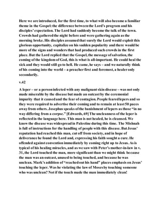 Here we are introduced, for the first time, to what will also become a familiar
theme in the Gospel:the difference betweenthe Lord’s program and his
disciples’expectation. The Lord had suddenly become the talk of the town.
Crowds had gatheredthe night before and were gathering again as the
morning broke. His disciples assumedthat surely the Lord would exploit this
glorious opportunity, capitalize on his sudden popularity and there would be
more of the signs and wonders that had produced such crowds in the first
place. But the Lord replied that the Gospel, the message ofsalvation, the
coming of the kingdom of God, this is what is all-important. He could heal the
sick and they would still go to hell. He came, he says – and we naturally think
of his coming into the world – a preacherfirst and foremost, a healeronly
secondarily.
v.42
A leper – or a personinfected with any malignant skin disease – was not only
made miserable by the disease but made an outcastby the ceremonial
impurity that it causedand the fear of contagion. People fearedlepers and so
they were required to advertise their coming and to remain at least50 paces
awayfrom others. Josephus speaks ofthe banishment of lepers as those “in no
way differing from a corpse.” [Edwards, 69]The uncleanness of the leper is
reflectedin the language here. This man is not healed, he is cleansed. We
know the disease was widespreadin Palestine during this time. The Mishnah
is full of instructions for the handling of people with this disease. ButJesus’
reputation had reachedthis man, cut off from society, and in hope of
deliverance he found the Lord and, expressing his faith sought a cure. He
offended againstconvention immediately by coming right up to Jesus. As is
typical of his healing miracles, and as we saw with Peter’s mother-in-law in v.
31, the Lord touched the man, more significant than we might think because
the man was an outcast, unused to being touched, and because he was
unclean. Mark’s addition of “reachedout his hand” places emphasis on Jesus’
touching the leper. Was he violating the law of Mosesby touching someone
who was unclean? Not if the touch made the man immediately clean!
 