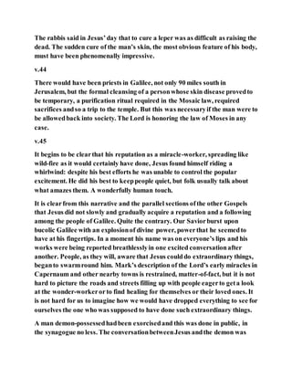 The rabbis said in Jesus’day that to cure a leper was as difficult as raising the
dead. The sudden cure of the man’s skin, the most obvious feature of his body,
must have been phenomenally impressive.
v.44
There would have been priests in Galilee, not only 90 miles south in
Jerusalem, but the formal cleansing of a personwhose skin disease provedto
be temporary, a purification ritual required in the Mosaic law, required
sacrifices andso a trip to the temple. But this was necessaryif the man were to
be allowedback into society. The Lord is honoring the law of Moses in any
case.
v.45
It begins to be clearthat his reputation as a miracle-worker, spreading like
wild-fire as it would certainly have done, Jesus found himself riding a
whirlwind: despite his best efforts he was unable to control the popular
excitement. He did his best to keeppeople quiet, but folk usually talk about
what amazes them. A wonderfully human touch.
It is clearfrom this narrative and the parallel sections ofthe other Gospels
that Jesus did not slowly and gradually acquire a reputation and a following
among the people of Galilee. Quite the contrary. Our Saviorburst upon
bucolic Galilee with an explosionof divine power, powerthat he seemedto
have at his fingertips. In a moment his name was on everyone’s lips and his
works were being reported breathlesslyin one excited conversationafter
another. People, as they will, aware that Jesus coulddo extraordinary things,
beganto swarmround him. Mark’s description of the Lord’s early miracles in
Capernaum and other nearby towns is restrained, matter-of-fact, but it is not
hard to picture the roads and streets filling up with people eagerto geta look
at the wonder-workerorto find healing for themselves or their loved ones. It
is not hard for us to imagine how we would have dropped everything to see for
ourselves the one who was supposed to have done such extraordinary things.
A man demon-possessedhadbeen exorcisedand this was done in public, in
the synagogue no less. The conversationbetweenJesus andthe demon was
 