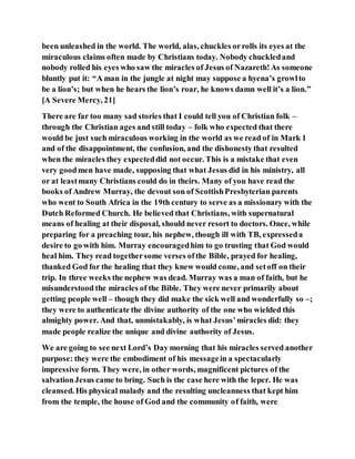 been unleashed in the world. The world, alas, chuckles orrolls its eyes at the
miraculous claims often made by Christians today. Nobody chuckledand
nobody rolled his eyes who saw the miracles of Jesus of Nazareth!As someone
bluntly put it: “A man in the jungle at night may suppose a hyena’s growlto
be a lion’s; but when he hears the lion’s roar, he knows damn well it’s a lion.”
[A Severe Mercy, 21]
There are far too many sad stories that I could tell you of Christian folk –
through the Christian ages and still today – folk who expected that there
would be just such miraculous working in the world as we read of in Mark 1
and of the disappointment, the confusion, and the dishonesty that resulted
when the miracles they expecteddid not occur. This is a mistake that even
very goodmen have made, supposing that what Jesus did in his ministry, all
or at leastmany Christians could do in theirs. Many of you have read the
books of Andrew Murray, the devout son of ScottishPresbyterian parents
who went to South Africa in the 19th century to serve as a missionary with the
Dutch Reformed Church. He believed that Christians, with supernatural
means of healing at their disposal, should never resort to doctors. Once, while
preparing for a preaching tour, his nephew, though ill with TB, expresseda
desire to go with him. Murray encouragedhim to go trusting that God would
heal him. They read togethersome verses ofthe Bible, prayed for healing,
thanked God for the healing that they knew would come, and setoff on their
trip. In three weeks the nephew was dead. Murray was a man of faith, but he
misunderstood the miracles of the Bible. They were never primarily about
getting people well – though they did make the sick well and wonderfully so –;
they were to authenticate the divine authority of the one who wielded this
almighty power. And that, unmistakably, is what Jesus’miracles did: they
made people realize the unique and divine authority of Jesus.
We are going to see next Lord’s Day morning that his miracles served another
purpose: they were the embodiment of his messagein a spectacularly
impressive form. They were, in other words, magnificent pictures of the
salvationJesus came to bring. Such is the case here with the leper. He was
cleansed. His physical malady and the resulting uncleanness that kept him
from the temple, the house of God and the community of faith, were
 